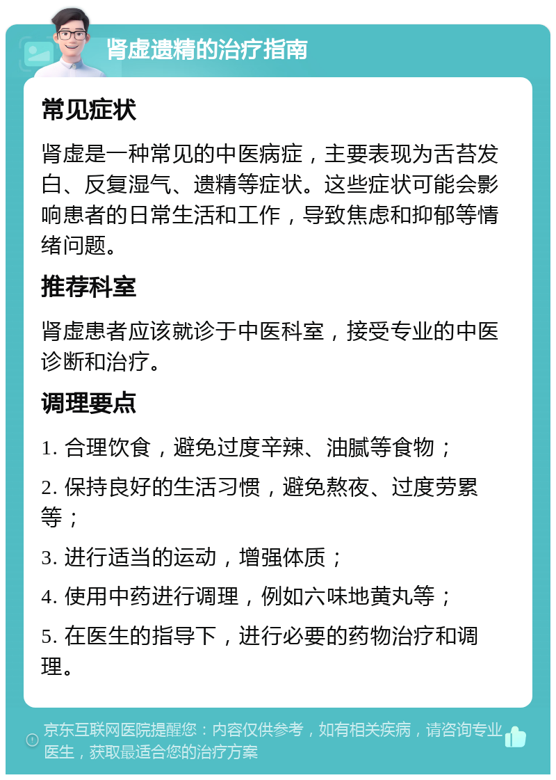 肾虚遗精的治疗指南 常见症状 肾虚是一种常见的中医病症，主要表现为舌苔发白、反复湿气、遗精等症状。这些症状可能会影响患者的日常生活和工作，导致焦虑和抑郁等情绪问题。 推荐科室 肾虚患者应该就诊于中医科室，接受专业的中医诊断和治疗。 调理要点 1. 合理饮食，避免过度辛辣、油腻等食物； 2. 保持良好的生活习惯，避免熬夜、过度劳累等； 3. 进行适当的运动，增强体质； 4. 使用中药进行调理，例如六味地黄丸等； 5. 在医生的指导下，进行必要的药物治疗和调理。