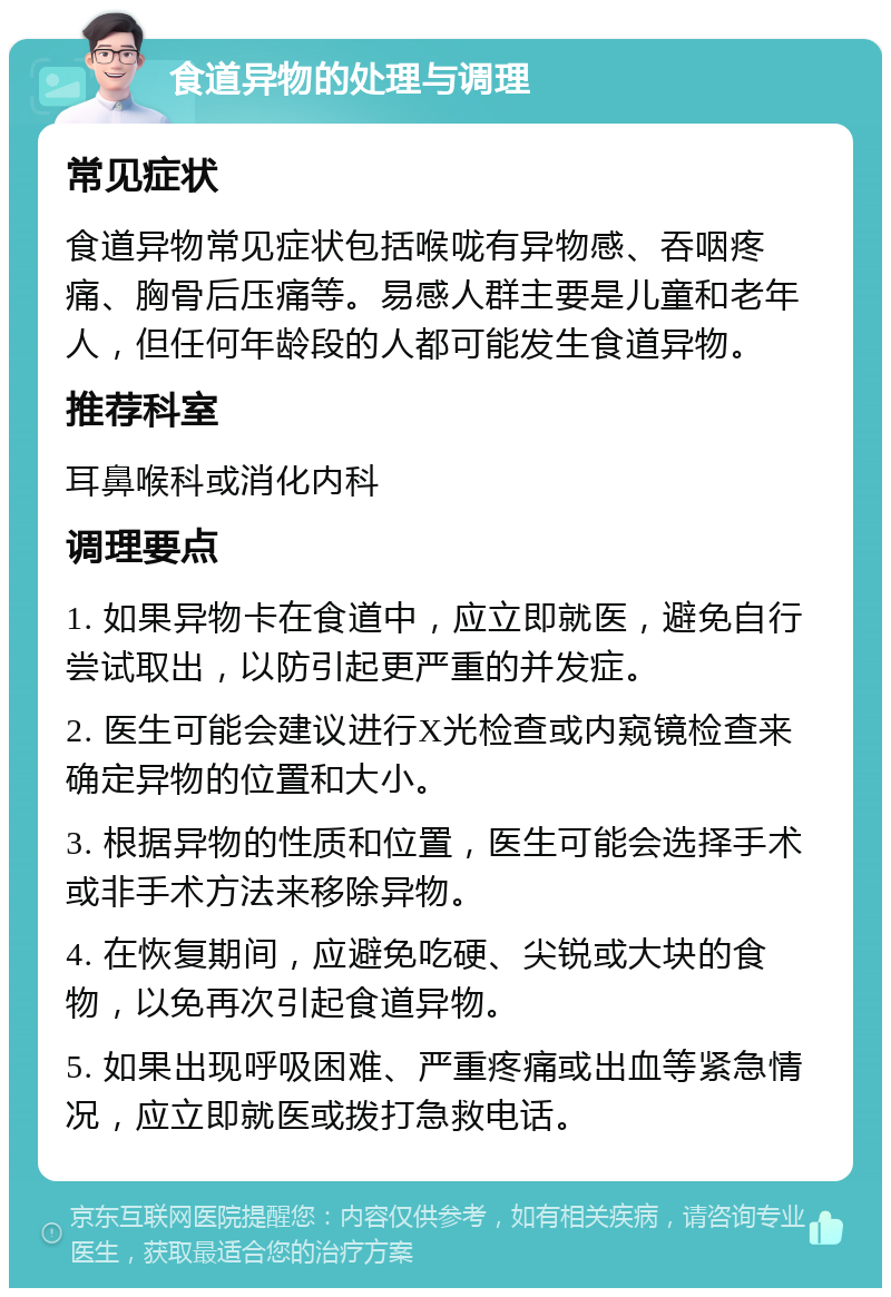 食道异物的处理与调理 常见症状 食道异物常见症状包括喉咙有异物感、吞咽疼痛、胸骨后压痛等。易感人群主要是儿童和老年人，但任何年龄段的人都可能发生食道异物。 推荐科室 耳鼻喉科或消化内科 调理要点 1. 如果异物卡在食道中，应立即就医，避免自行尝试取出，以防引起更严重的并发症。 2. 医生可能会建议进行X光检查或内窥镜检查来确定异物的位置和大小。 3. 根据异物的性质和位置，医生可能会选择手术或非手术方法来移除异物。 4. 在恢复期间，应避免吃硬、尖锐或大块的食物，以免再次引起食道异物。 5. 如果出现呼吸困难、严重疼痛或出血等紧急情况，应立即就医或拨打急救电话。