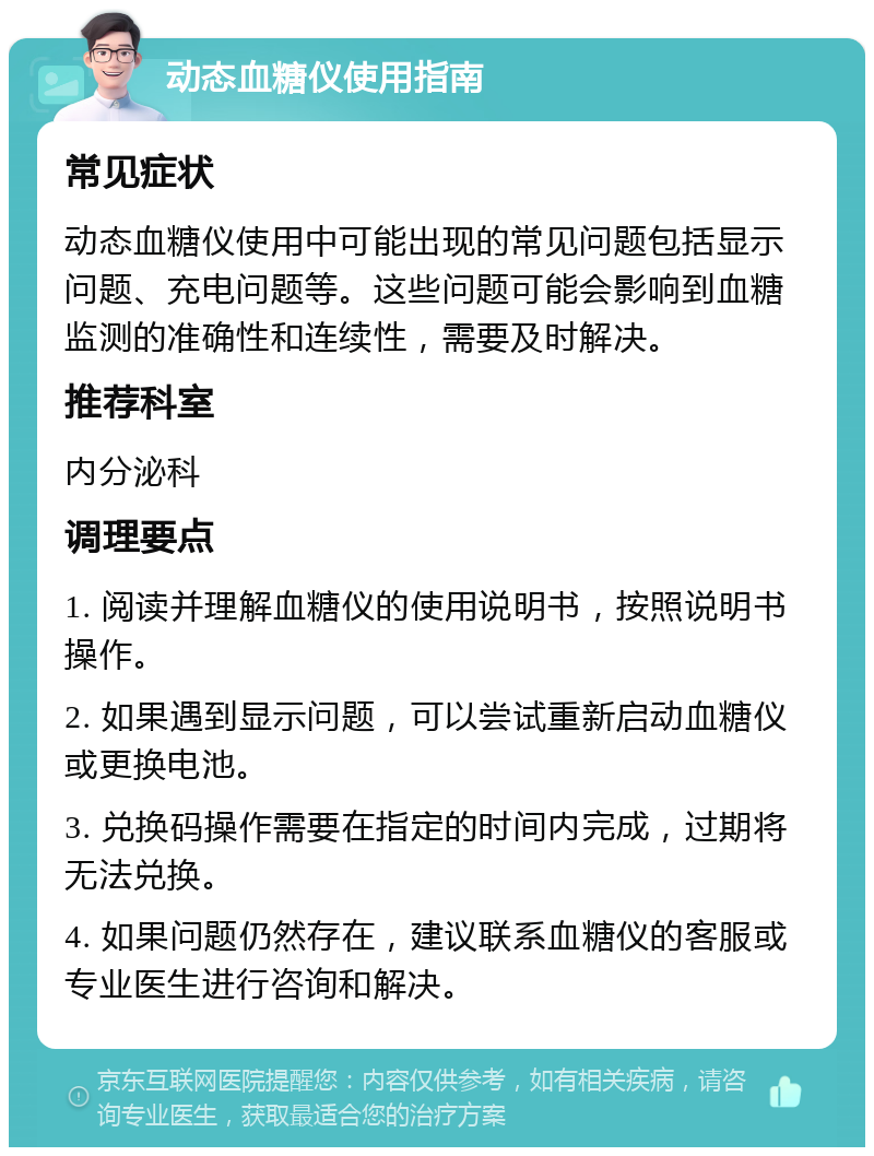 动态血糖仪使用指南 常见症状 动态血糖仪使用中可能出现的常见问题包括显示问题、充电问题等。这些问题可能会影响到血糖监测的准确性和连续性，需要及时解决。 推荐科室 内分泌科 调理要点 1. 阅读并理解血糖仪的使用说明书，按照说明书操作。 2. 如果遇到显示问题，可以尝试重新启动血糖仪或更换电池。 3. 兑换码操作需要在指定的时间内完成，过期将无法兑换。 4. 如果问题仍然存在，建议联系血糖仪的客服或专业医生进行咨询和解决。