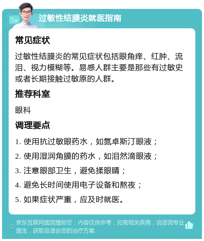 过敏性结膜炎就医指南 常见症状 过敏性结膜炎的常见症状包括眼角痒、红肿、流泪、视力模糊等。易感人群主要是那些有过敏史或者长期接触过敏原的人群。 推荐科室 眼科 调理要点 1. 使用抗过敏眼药水，如氮卓斯汀眼液； 2. 使用湿润角膜的药水，如泪然滴眼液； 3. 注意眼部卫生，避免揉眼睛； 4. 避免长时间使用电子设备和熬夜； 5. 如果症状严重，应及时就医。