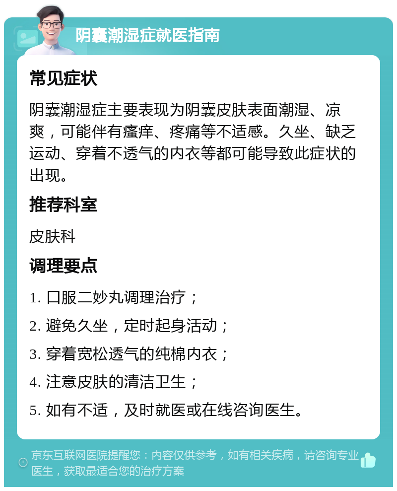 阴囊潮湿症就医指南 常见症状 阴囊潮湿症主要表现为阴囊皮肤表面潮湿、凉爽，可能伴有瘙痒、疼痛等不适感。久坐、缺乏运动、穿着不透气的内衣等都可能导致此症状的出现。 推荐科室 皮肤科 调理要点 1. 口服二妙丸调理治疗； 2. 避免久坐，定时起身活动； 3. 穿着宽松透气的纯棉内衣； 4. 注意皮肤的清洁卫生； 5. 如有不适，及时就医或在线咨询医生。