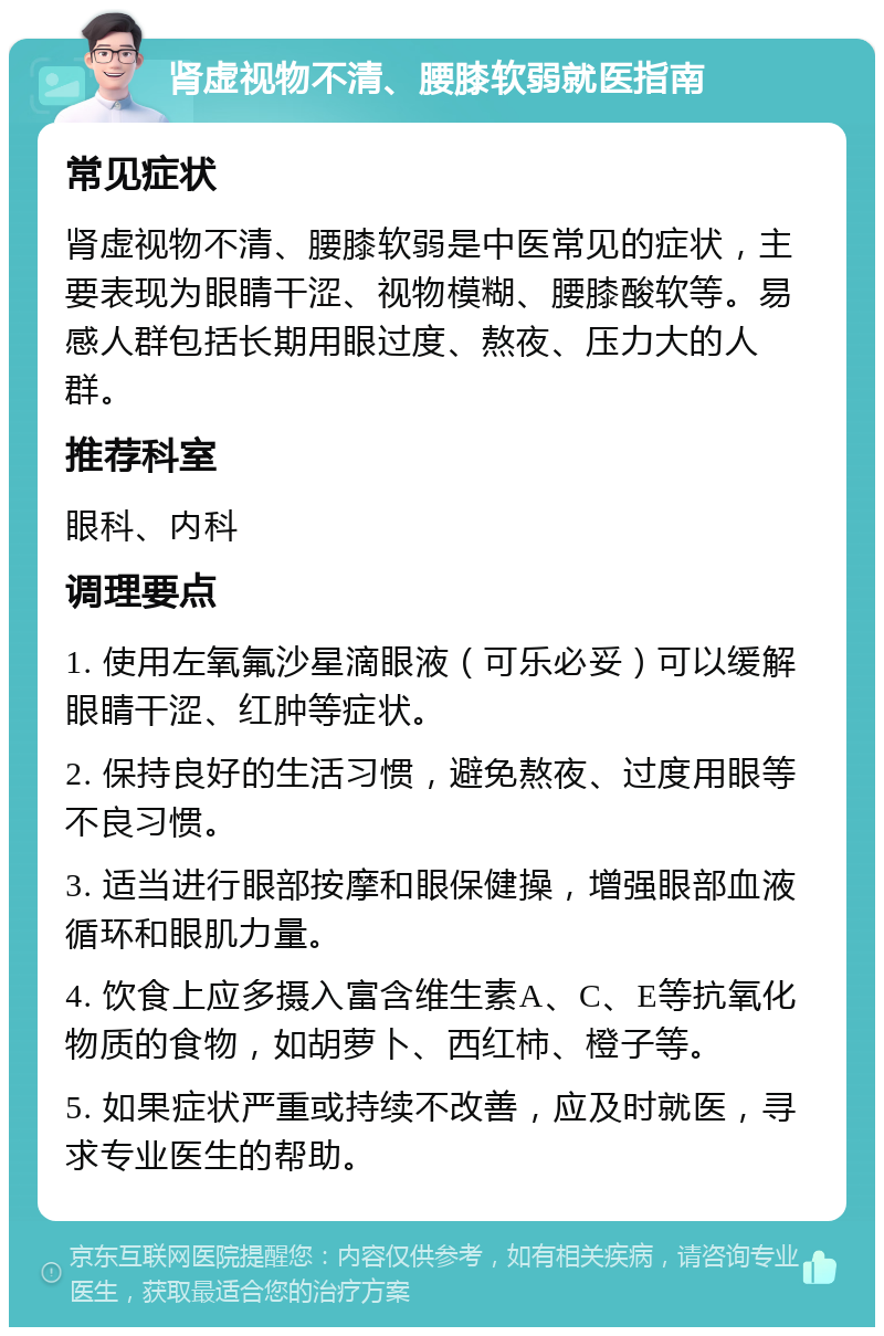 肾虚视物不清、腰膝软弱就医指南 常见症状 肾虚视物不清、腰膝软弱是中医常见的症状，主要表现为眼睛干涩、视物模糊、腰膝酸软等。易感人群包括长期用眼过度、熬夜、压力大的人群。 推荐科室 眼科、内科 调理要点 1. 使用左氧氟沙星滴眼液（可乐必妥）可以缓解眼睛干涩、红肿等症状。 2. 保持良好的生活习惯，避免熬夜、过度用眼等不良习惯。 3. 适当进行眼部按摩和眼保健操，增强眼部血液循环和眼肌力量。 4. 饮食上应多摄入富含维生素A、C、E等抗氧化物质的食物，如胡萝卜、西红柿、橙子等。 5. 如果症状严重或持续不改善，应及时就医，寻求专业医生的帮助。