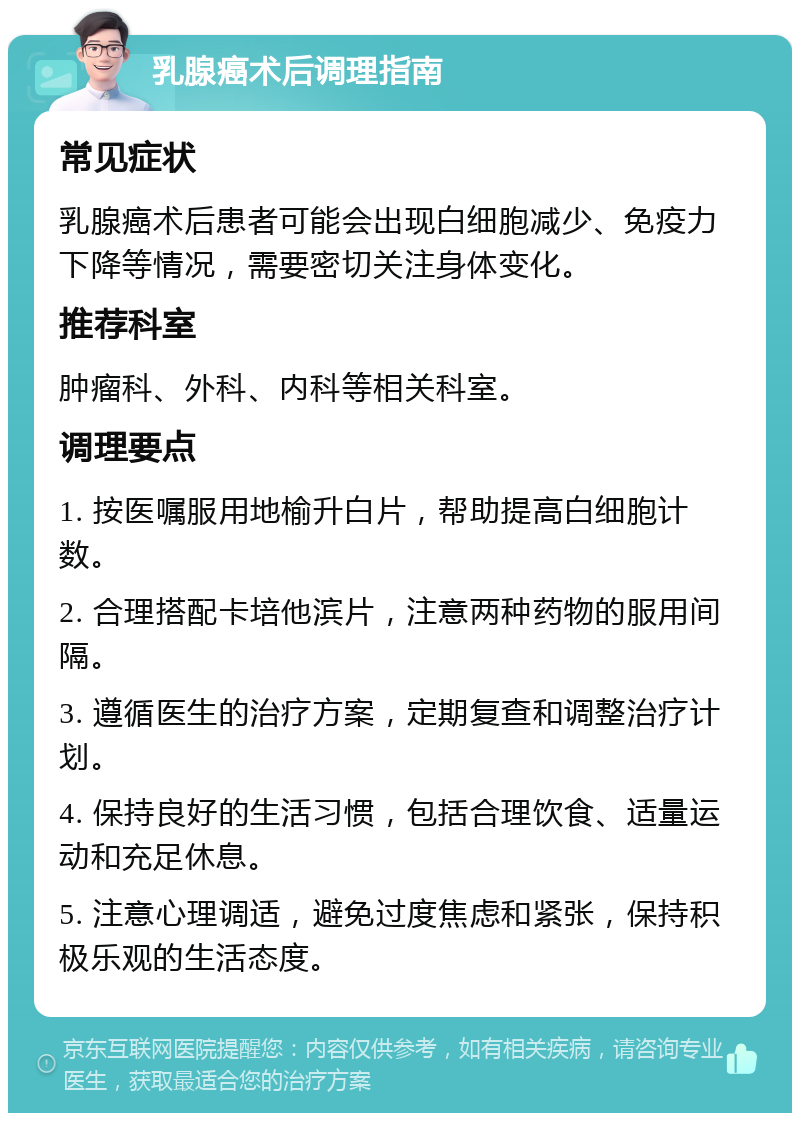 乳腺癌术后调理指南 常见症状 乳腺癌术后患者可能会出现白细胞减少、免疫力下降等情况，需要密切关注身体变化。 推荐科室 肿瘤科、外科、内科等相关科室。 调理要点 1. 按医嘱服用地榆升白片，帮助提高白细胞计数。 2. 合理搭配卡培他滨片，注意两种药物的服用间隔。 3. 遵循医生的治疗方案，定期复查和调整治疗计划。 4. 保持良好的生活习惯，包括合理饮食、适量运动和充足休息。 5. 注意心理调适，避免过度焦虑和紧张，保持积极乐观的生活态度。