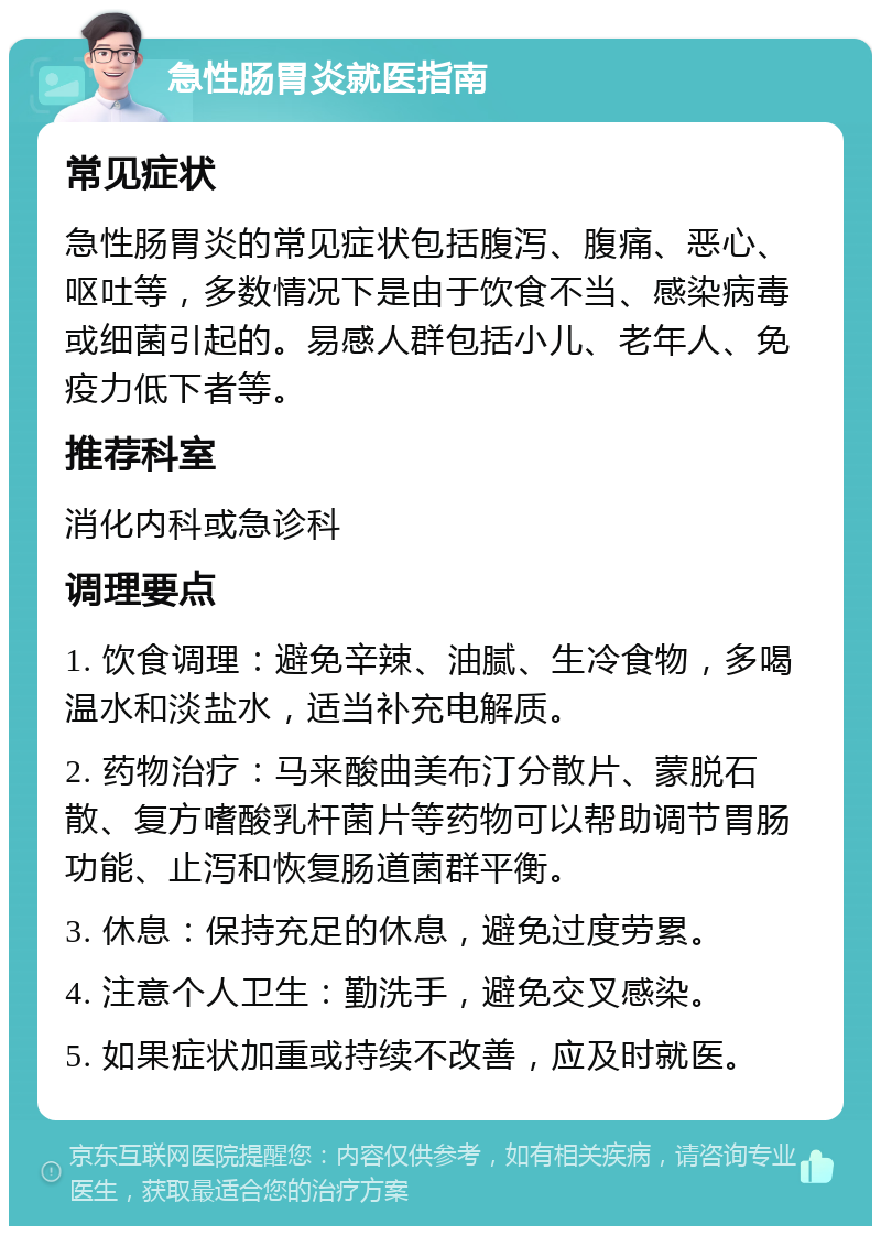 急性肠胃炎就医指南 常见症状 急性肠胃炎的常见症状包括腹泻、腹痛、恶心、呕吐等，多数情况下是由于饮食不当、感染病毒或细菌引起的。易感人群包括小儿、老年人、免疫力低下者等。 推荐科室 消化内科或急诊科 调理要点 1. 饮食调理：避免辛辣、油腻、生冷食物，多喝温水和淡盐水，适当补充电解质。 2. 药物治疗：马来酸曲美布汀分散片、蒙脱石散、复方嗜酸乳杆菌片等药物可以帮助调节胃肠功能、止泻和恢复肠道菌群平衡。 3. 休息：保持充足的休息，避免过度劳累。 4. 注意个人卫生：勤洗手，避免交叉感染。 5. 如果症状加重或持续不改善，应及时就医。