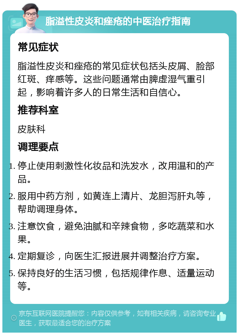 脂溢性皮炎和痤疮的中医治疗指南 常见症状 脂溢性皮炎和痤疮的常见症状包括头皮屑、脸部红斑、痒感等。这些问题通常由脾虚湿气重引起，影响着许多人的日常生活和自信心。 推荐科室 皮肤科 调理要点 停止使用刺激性化妆品和洗发水，改用温和的产品。 服用中药方剂，如黄连上清片、龙胆泻肝丸等，帮助调理身体。 注意饮食，避免油腻和辛辣食物，多吃蔬菜和水果。 定期复诊，向医生汇报进展并调整治疗方案。 保持良好的生活习惯，包括规律作息、适量运动等。