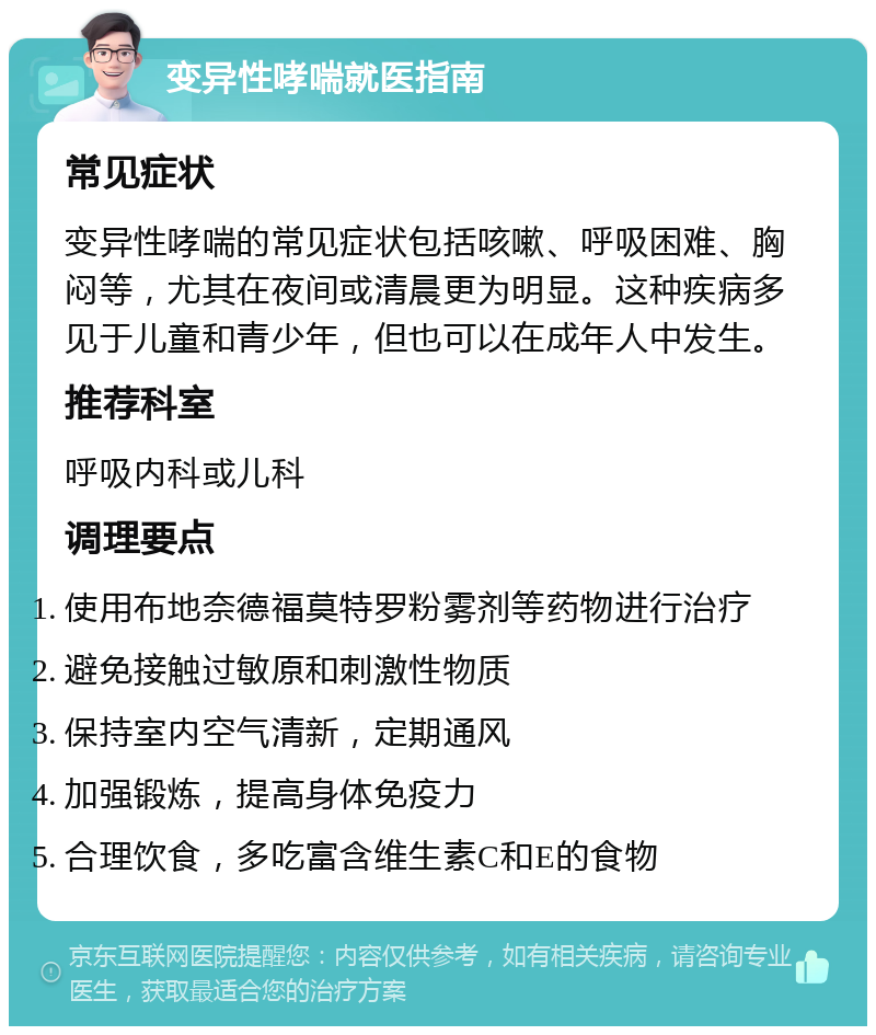 变异性哮喘就医指南 常见症状 变异性哮喘的常见症状包括咳嗽、呼吸困难、胸闷等，尤其在夜间或清晨更为明显。这种疾病多见于儿童和青少年，但也可以在成年人中发生。 推荐科室 呼吸内科或儿科 调理要点 使用布地奈德福莫特罗粉雾剂等药物进行治疗 避免接触过敏原和刺激性物质 保持室内空气清新，定期通风 加强锻炼，提高身体免疫力 合理饮食，多吃富含维生素C和E的食物