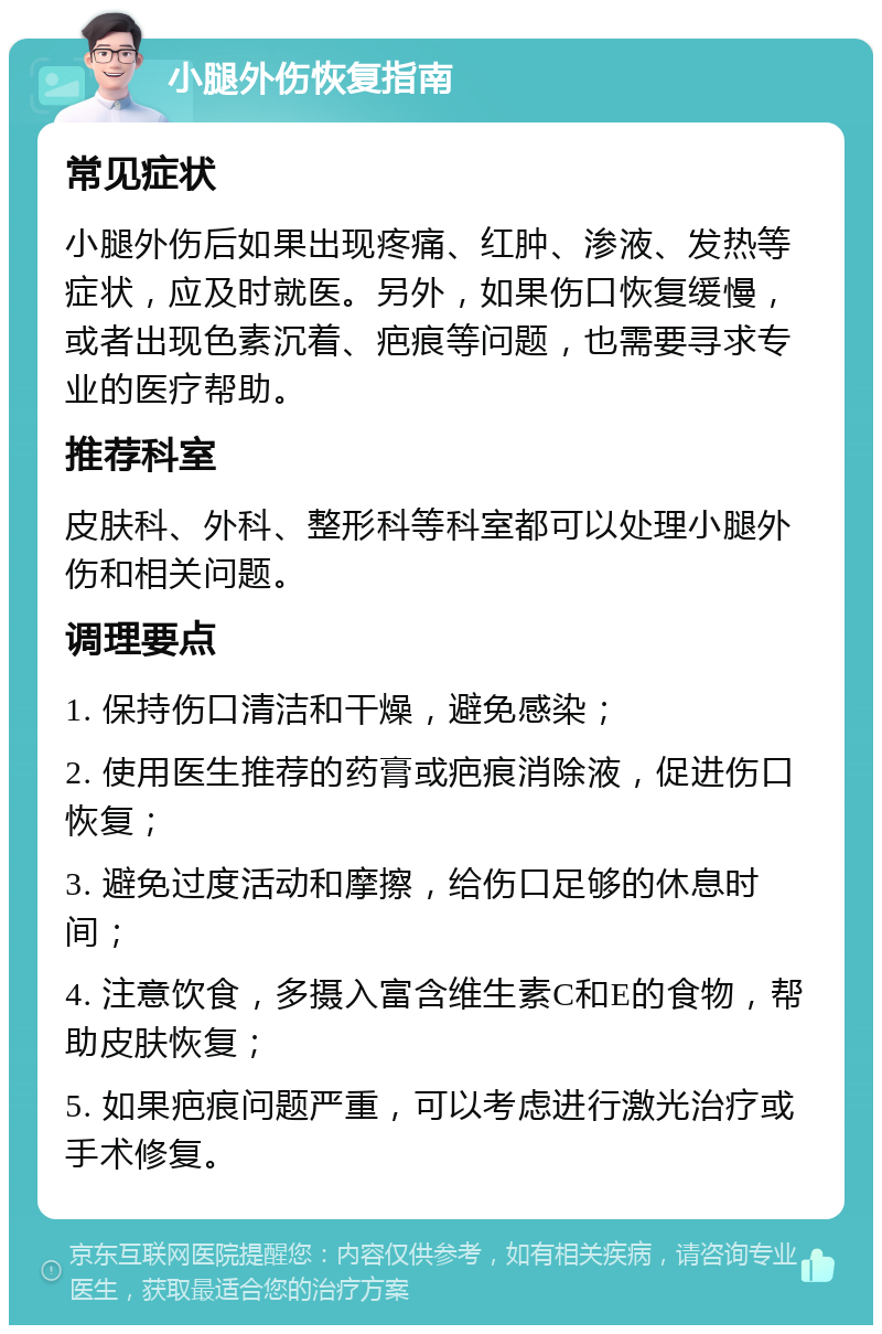 小腿外伤恢复指南 常见症状 小腿外伤后如果出现疼痛、红肿、渗液、发热等症状，应及时就医。另外，如果伤口恢复缓慢，或者出现色素沉着、疤痕等问题，也需要寻求专业的医疗帮助。 推荐科室 皮肤科、外科、整形科等科室都可以处理小腿外伤和相关问题。 调理要点 1. 保持伤口清洁和干燥，避免感染； 2. 使用医生推荐的药膏或疤痕消除液，促进伤口恢复； 3. 避免过度活动和摩擦，给伤口足够的休息时间； 4. 注意饮食，多摄入富含维生素C和E的食物，帮助皮肤恢复； 5. 如果疤痕问题严重，可以考虑进行激光治疗或手术修复。