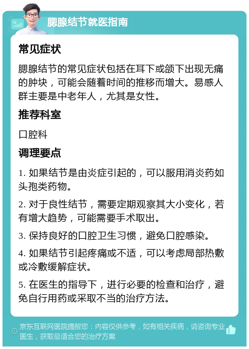 腮腺结节就医指南 常见症状 腮腺结节的常见症状包括在耳下或颌下出现无痛的肿块，可能会随着时间的推移而增大。易感人群主要是中老年人，尤其是女性。 推荐科室 口腔科 调理要点 1. 如果结节是由炎症引起的，可以服用消炎药如头孢类药物。 2. 对于良性结节，需要定期观察其大小变化，若有增大趋势，可能需要手术取出。 3. 保持良好的口腔卫生习惯，避免口腔感染。 4. 如果结节引起疼痛或不适，可以考虑局部热敷或冷敷缓解症状。 5. 在医生的指导下，进行必要的检查和治疗，避免自行用药或采取不当的治疗方法。