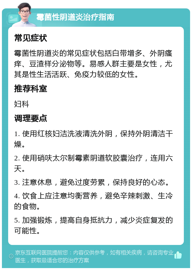 霉菌性阴道炎治疗指南 常见症状 霉菌性阴道炎的常见症状包括白带增多、外阴瘙痒、豆渣样分泌物等。易感人群主要是女性，尤其是性生活活跃、免疫力较低的女性。 推荐科室 妇科 调理要点 1. 使用红核妇洁洗液清洗外阴，保持外阴清洁干燥。 2. 使用硝呋太尔制霉素阴道软胶囊治疗，连用六天。 3. 注意休息，避免过度劳累，保持良好的心态。 4. 饮食上应注意均衡营养，避免辛辣刺激、生冷的食物。 5. 加强锻炼，提高自身抵抗力，减少炎症复发的可能性。