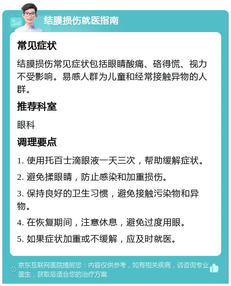 结膜损伤就医指南 常见症状 结膜损伤常见症状包括眼睛酸痛、硌得慌、视力不受影响。易感人群为儿童和经常接触异物的人群。 推荐科室 眼科 调理要点 1. 使用托百士滴眼液一天三次，帮助缓解症状。 2. 避免揉眼睛，防止感染和加重损伤。 3. 保持良好的卫生习惯，避免接触污染物和异物。 4. 在恢复期间，注意休息，避免过度用眼。 5. 如果症状加重或不缓解，应及时就医。