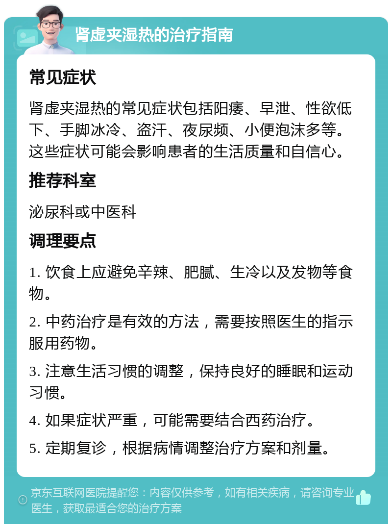 肾虚夹湿热的治疗指南 常见症状 肾虚夹湿热的常见症状包括阳痿、早泄、性欲低下、手脚冰冷、盗汗、夜尿频、小便泡沫多等。这些症状可能会影响患者的生活质量和自信心。 推荐科室 泌尿科或中医科 调理要点 1. 饮食上应避免辛辣、肥腻、生冷以及发物等食物。 2. 中药治疗是有效的方法，需要按照医生的指示服用药物。 3. 注意生活习惯的调整，保持良好的睡眠和运动习惯。 4. 如果症状严重，可能需要结合西药治疗。 5. 定期复诊，根据病情调整治疗方案和剂量。