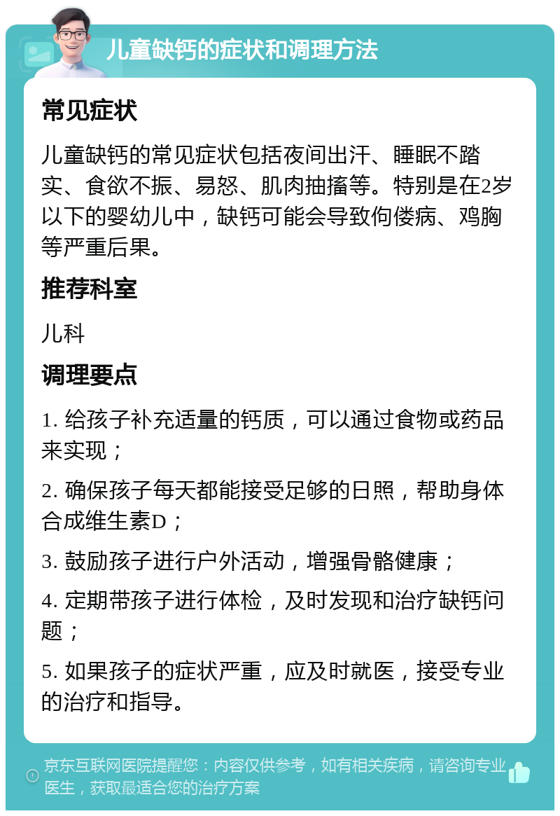 儿童缺钙的症状和调理方法 常见症状 儿童缺钙的常见症状包括夜间出汗、睡眠不踏实、食欲不振、易怒、肌肉抽搐等。特别是在2岁以下的婴幼儿中，缺钙可能会导致佝偻病、鸡胸等严重后果。 推荐科室 儿科 调理要点 1. 给孩子补充适量的钙质，可以通过食物或药品来实现； 2. 确保孩子每天都能接受足够的日照，帮助身体合成维生素D； 3. 鼓励孩子进行户外活动，增强骨骼健康； 4. 定期带孩子进行体检，及时发现和治疗缺钙问题； 5. 如果孩子的症状严重，应及时就医，接受专业的治疗和指导。