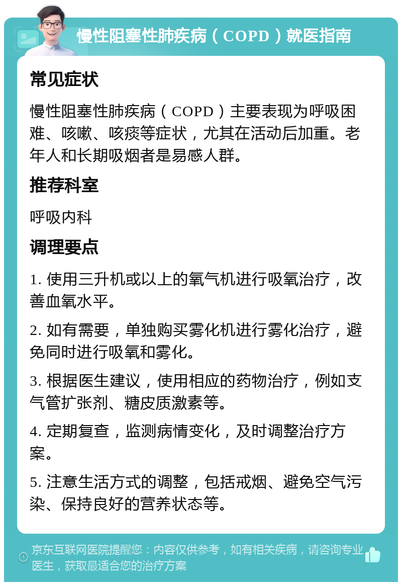 慢性阻塞性肺疾病（COPD）就医指南 常见症状 慢性阻塞性肺疾病（COPD）主要表现为呼吸困难、咳嗽、咳痰等症状，尤其在活动后加重。老年人和长期吸烟者是易感人群。 推荐科室 呼吸内科 调理要点 1. 使用三升机或以上的氧气机进行吸氧治疗，改善血氧水平。 2. 如有需要，单独购买雾化机进行雾化治疗，避免同时进行吸氧和雾化。 3. 根据医生建议，使用相应的药物治疗，例如支气管扩张剂、糖皮质激素等。 4. 定期复查，监测病情变化，及时调整治疗方案。 5. 注意生活方式的调整，包括戒烟、避免空气污染、保持良好的营养状态等。