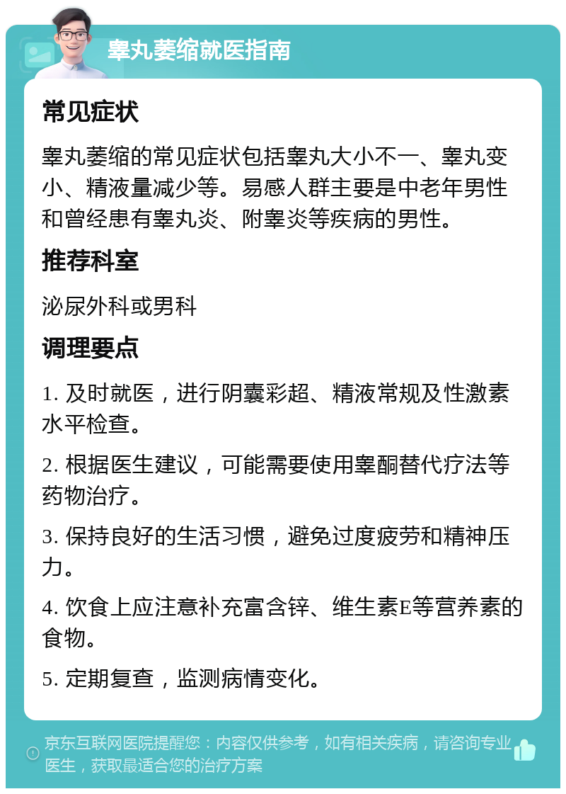 睾丸萎缩就医指南 常见症状 睾丸萎缩的常见症状包括睾丸大小不一、睾丸变小、精液量减少等。易感人群主要是中老年男性和曾经患有睾丸炎、附睾炎等疾病的男性。 推荐科室 泌尿外科或男科 调理要点 1. 及时就医，进行阴囊彩超、精液常规及性激素水平检查。 2. 根据医生建议，可能需要使用睾酮替代疗法等药物治疗。 3. 保持良好的生活习惯，避免过度疲劳和精神压力。 4. 饮食上应注意补充富含锌、维生素E等营养素的食物。 5. 定期复查，监测病情变化。