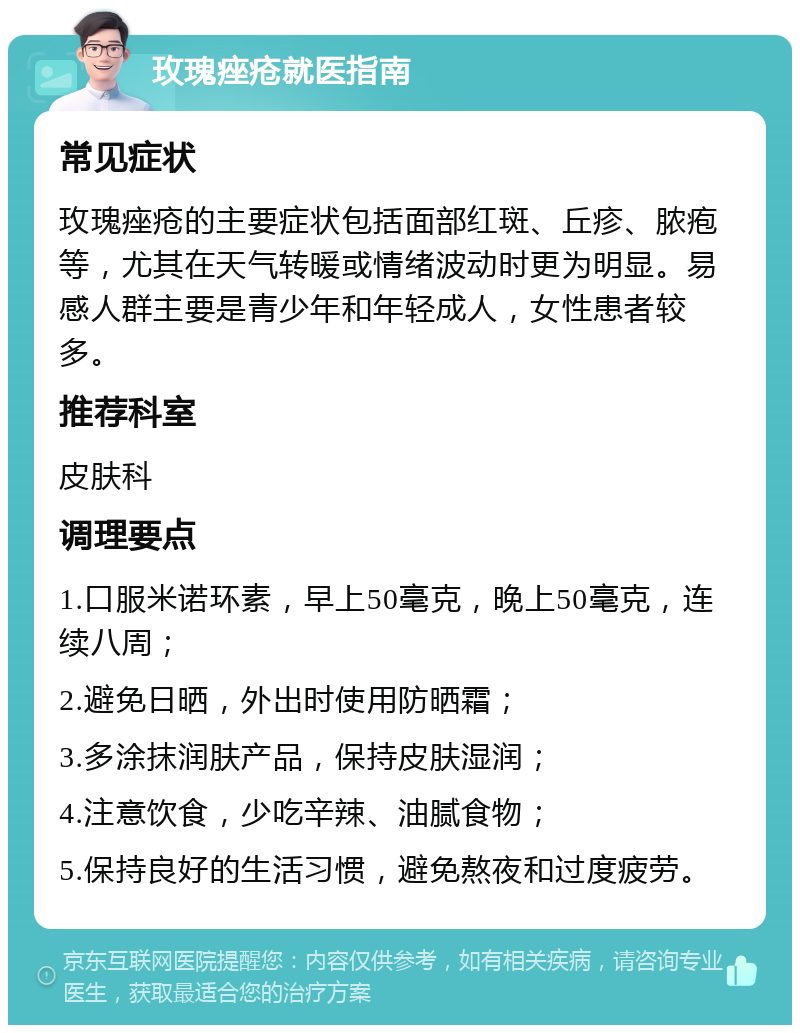 玫瑰痤疮就医指南 常见症状 玫瑰痤疮的主要症状包括面部红斑、丘疹、脓疱等，尤其在天气转暖或情绪波动时更为明显。易感人群主要是青少年和年轻成人，女性患者较多。 推荐科室 皮肤科 调理要点 1.口服米诺环素，早上50毫克，晚上50毫克，连续八周； 2.避免日晒，外出时使用防晒霜； 3.多涂抹润肤产品，保持皮肤湿润； 4.注意饮食，少吃辛辣、油腻食物； 5.保持良好的生活习惯，避免熬夜和过度疲劳。