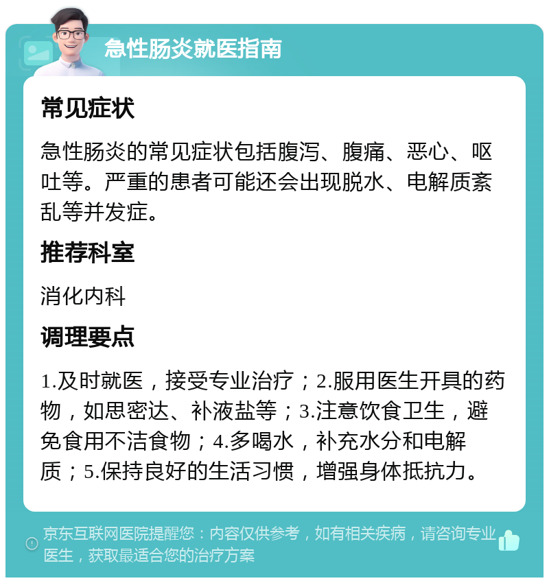 急性肠炎就医指南 常见症状 急性肠炎的常见症状包括腹泻、腹痛、恶心、呕吐等。严重的患者可能还会出现脱水、电解质紊乱等并发症。 推荐科室 消化内科 调理要点 1.及时就医，接受专业治疗；2.服用医生开具的药物，如思密达、补液盐等；3.注意饮食卫生，避免食用不洁食物；4.多喝水，补充水分和电解质；5.保持良好的生活习惯，增强身体抵抗力。