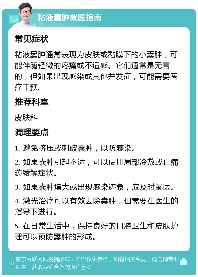 粘液囊肿就医指南 常见症状 粘液囊肿通常表现为皮肤或黏膜下的小囊肿，可能伴随轻微的疼痛或不适感。它们通常是无害的，但如果出现感染或其他并发症，可能需要医疗干预。 推荐科室 皮肤科 调理要点 1. 避免挤压或刺破囊肿，以防感染。 2. 如果囊肿引起不适，可以使用局部冷敷或止痛药缓解症状。 3. 如果囊肿增大或出现感染迹象，应及时就医。 4. 激光治疗可以有效去除囊肿，但需要在医生的指导下进行。 5. 在日常生活中，保持良好的口腔卫生和皮肤护理可以预防囊肿的形成。