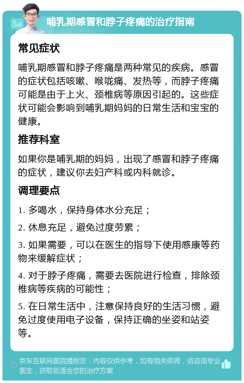 哺乳期感冒和脖子疼痛的治疗指南 常见症状 哺乳期感冒和脖子疼痛是两种常见的疾病。感冒的症状包括咳嗽、喉咙痛、发热等，而脖子疼痛可能是由于上火、颈椎病等原因引起的。这些症状可能会影响到哺乳期妈妈的日常生活和宝宝的健康。 推荐科室 如果你是哺乳期的妈妈，出现了感冒和脖子疼痛的症状，建议你去妇产科或内科就诊。 调理要点 1. 多喝水，保持身体水分充足； 2. 休息充足，避免过度劳累； 3. 如果需要，可以在医生的指导下使用感康等药物来缓解症状； 4. 对于脖子疼痛，需要去医院进行检查，排除颈椎病等疾病的可能性； 5. 在日常生活中，注意保持良好的生活习惯，避免过度使用电子设备，保持正确的坐姿和站姿等。