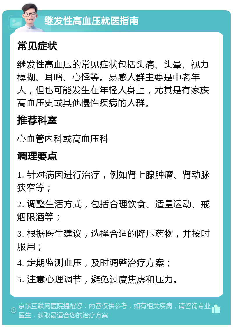 继发性高血压就医指南 常见症状 继发性高血压的常见症状包括头痛、头晕、视力模糊、耳鸣、心悸等。易感人群主要是中老年人，但也可能发生在年轻人身上，尤其是有家族高血压史或其他慢性疾病的人群。 推荐科室 心血管内科或高血压科 调理要点 1. 针对病因进行治疗，例如肾上腺肿瘤、肾动脉狭窄等； 2. 调整生活方式，包括合理饮食、适量运动、戒烟限酒等； 3. 根据医生建议，选择合适的降压药物，并按时服用； 4. 定期监测血压，及时调整治疗方案； 5. 注意心理调节，避免过度焦虑和压力。