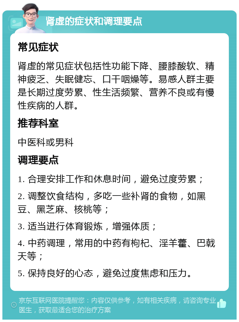 肾虚的症状和调理要点 常见症状 肾虚的常见症状包括性功能下降、腰膝酸软、精神疲乏、失眠健忘、口干咽燥等。易感人群主要是长期过度劳累、性生活频繁、营养不良或有慢性疾病的人群。 推荐科室 中医科或男科 调理要点 1. 合理安排工作和休息时间，避免过度劳累； 2. 调整饮食结构，多吃一些补肾的食物，如黑豆、黑芝麻、核桃等； 3. 适当进行体育锻炼，增强体质； 4. 中药调理，常用的中药有枸杞、淫羊藿、巴戟天等； 5. 保持良好的心态，避免过度焦虑和压力。