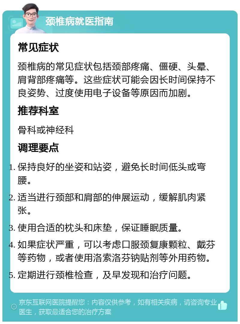 颈椎病就医指南 常见症状 颈椎病的常见症状包括颈部疼痛、僵硬、头晕、肩背部疼痛等。这些症状可能会因长时间保持不良姿势、过度使用电子设备等原因而加剧。 推荐科室 骨科或神经科 调理要点 保持良好的坐姿和站姿，避免长时间低头或弯腰。 适当进行颈部和肩部的伸展运动，缓解肌肉紧张。 使用合适的枕头和床垫，保证睡眠质量。 如果症状严重，可以考虑口服颈复康颗粒、戴芬等药物，或者使用洛索洛芬钠贴剂等外用药物。 定期进行颈椎检查，及早发现和治疗问题。