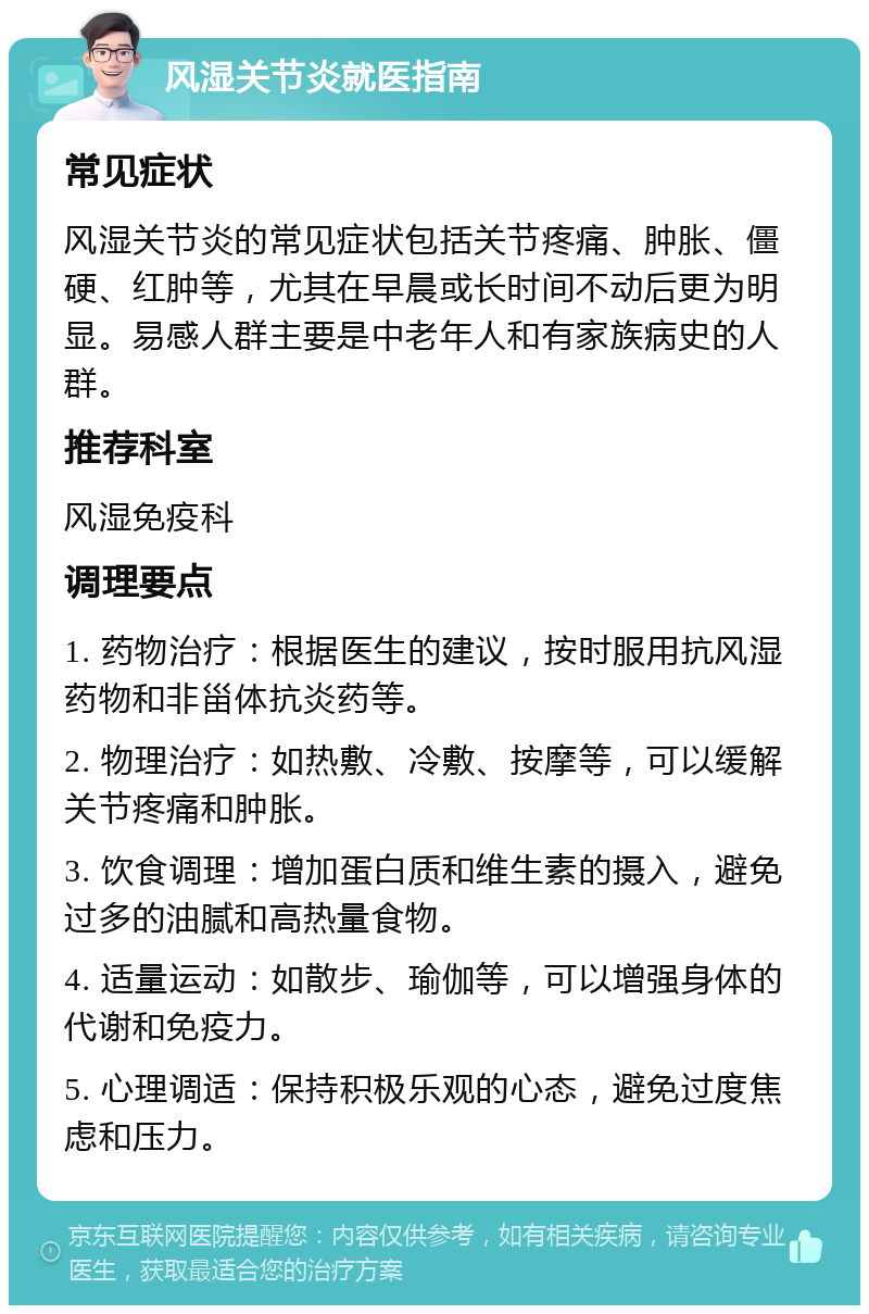 风湿关节炎就医指南 常见症状 风湿关节炎的常见症状包括关节疼痛、肿胀、僵硬、红肿等，尤其在早晨或长时间不动后更为明显。易感人群主要是中老年人和有家族病史的人群。 推荐科室 风湿免疫科 调理要点 1. 药物治疗：根据医生的建议，按时服用抗风湿药物和非甾体抗炎药等。 2. 物理治疗：如热敷、冷敷、按摩等，可以缓解关节疼痛和肿胀。 3. 饮食调理：增加蛋白质和维生素的摄入，避免过多的油腻和高热量食物。 4. 适量运动：如散步、瑜伽等，可以增强身体的代谢和免疫力。 5. 心理调适：保持积极乐观的心态，避免过度焦虑和压力。