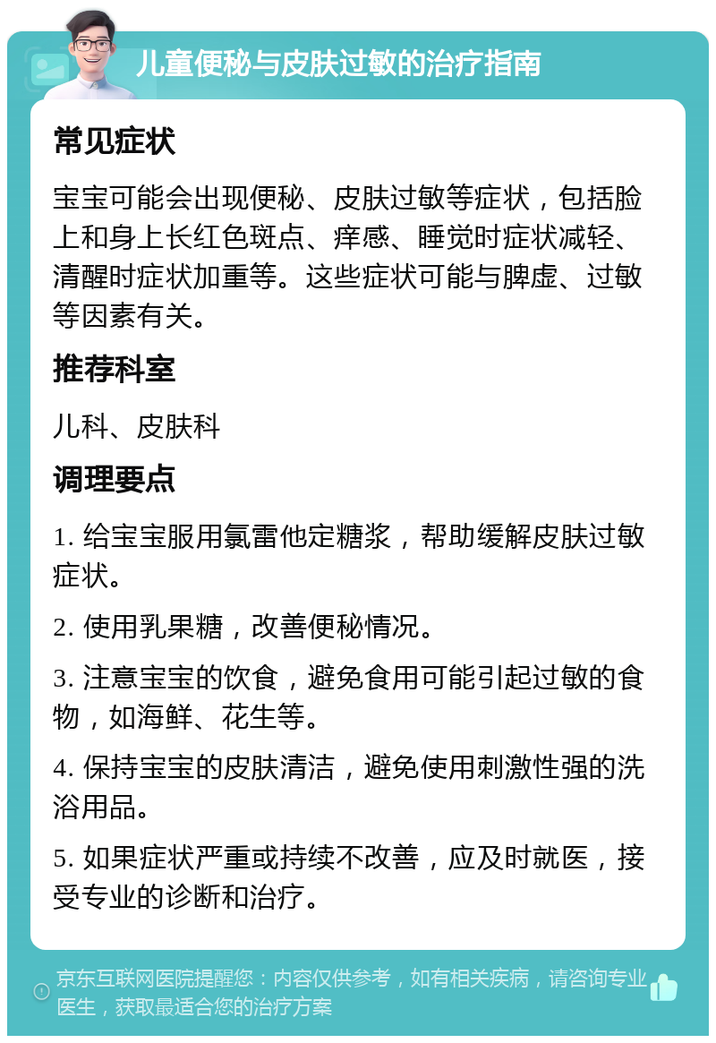 儿童便秘与皮肤过敏的治疗指南 常见症状 宝宝可能会出现便秘、皮肤过敏等症状，包括脸上和身上长红色斑点、痒感、睡觉时症状减轻、清醒时症状加重等。这些症状可能与脾虚、过敏等因素有关。 推荐科室 儿科、皮肤科 调理要点 1. 给宝宝服用氯雷他定糖浆，帮助缓解皮肤过敏症状。 2. 使用乳果糖，改善便秘情况。 3. 注意宝宝的饮食，避免食用可能引起过敏的食物，如海鲜、花生等。 4. 保持宝宝的皮肤清洁，避免使用刺激性强的洗浴用品。 5. 如果症状严重或持续不改善，应及时就医，接受专业的诊断和治疗。