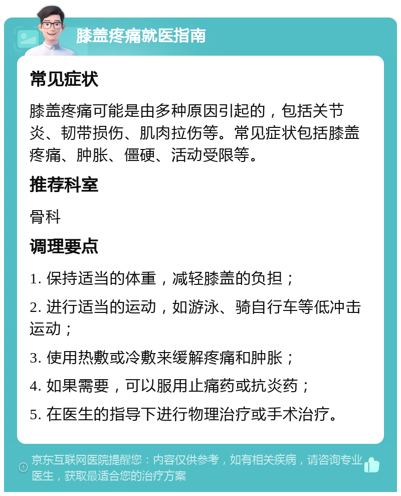 膝盖疼痛就医指南 常见症状 膝盖疼痛可能是由多种原因引起的，包括关节炎、韧带损伤、肌肉拉伤等。常见症状包括膝盖疼痛、肿胀、僵硬、活动受限等。 推荐科室 骨科 调理要点 1. 保持适当的体重，减轻膝盖的负担； 2. 进行适当的运动，如游泳、骑自行车等低冲击运动； 3. 使用热敷或冷敷来缓解疼痛和肿胀； 4. 如果需要，可以服用止痛药或抗炎药； 5. 在医生的指导下进行物理治疗或手术治疗。