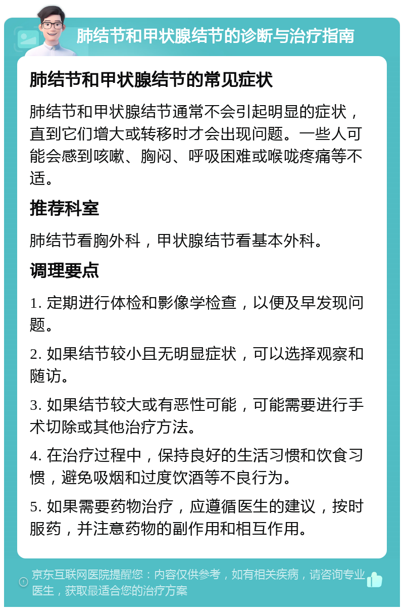 肺结节和甲状腺结节的诊断与治疗指南 肺结节和甲状腺结节的常见症状 肺结节和甲状腺结节通常不会引起明显的症状，直到它们增大或转移时才会出现问题。一些人可能会感到咳嗽、胸闷、呼吸困难或喉咙疼痛等不适。 推荐科室 肺结节看胸外科，甲状腺结节看基本外科。 调理要点 1. 定期进行体检和影像学检查，以便及早发现问题。 2. 如果结节较小且无明显症状，可以选择观察和随访。 3. 如果结节较大或有恶性可能，可能需要进行手术切除或其他治疗方法。 4. 在治疗过程中，保持良好的生活习惯和饮食习惯，避免吸烟和过度饮酒等不良行为。 5. 如果需要药物治疗，应遵循医生的建议，按时服药，并注意药物的副作用和相互作用。