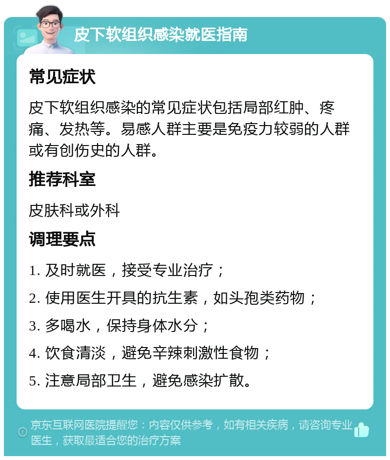 皮下软组织感染就医指南 常见症状 皮下软组织感染的常见症状包括局部红肿、疼痛、发热等。易感人群主要是免疫力较弱的人群或有创伤史的人群。 推荐科室 皮肤科或外科 调理要点 1. 及时就医，接受专业治疗； 2. 使用医生开具的抗生素，如头孢类药物； 3. 多喝水，保持身体水分； 4. 饮食清淡，避免辛辣刺激性食物； 5. 注意局部卫生，避免感染扩散。