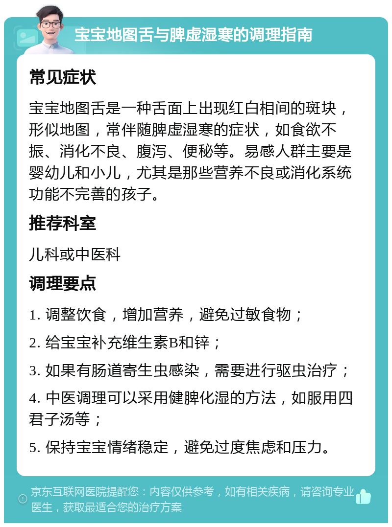 宝宝地图舌与脾虚湿寒的调理指南 常见症状 宝宝地图舌是一种舌面上出现红白相间的斑块，形似地图，常伴随脾虚湿寒的症状，如食欲不振、消化不良、腹泻、便秘等。易感人群主要是婴幼儿和小儿，尤其是那些营养不良或消化系统功能不完善的孩子。 推荐科室 儿科或中医科 调理要点 1. 调整饮食，增加营养，避免过敏食物； 2. 给宝宝补充维生素B和锌； 3. 如果有肠道寄生虫感染，需要进行驱虫治疗； 4. 中医调理可以采用健脾化湿的方法，如服用四君子汤等； 5. 保持宝宝情绪稳定，避免过度焦虑和压力。