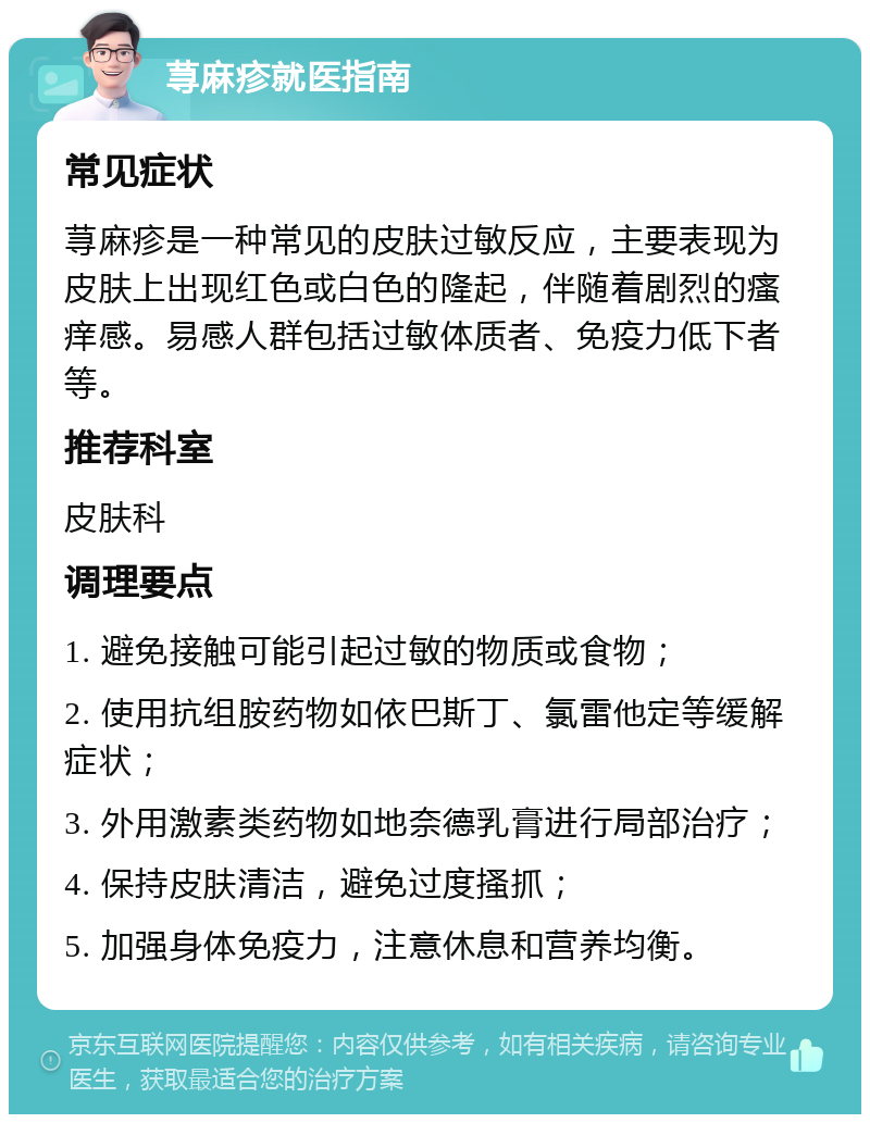 荨麻疹就医指南 常见症状 荨麻疹是一种常见的皮肤过敏反应，主要表现为皮肤上出现红色或白色的隆起，伴随着剧烈的瘙痒感。易感人群包括过敏体质者、免疫力低下者等。 推荐科室 皮肤科 调理要点 1. 避免接触可能引起过敏的物质或食物； 2. 使用抗组胺药物如依巴斯丁、氯雷他定等缓解症状； 3. 外用激素类药物如地奈德乳膏进行局部治疗； 4. 保持皮肤清洁，避免过度搔抓； 5. 加强身体免疫力，注意休息和营养均衡。