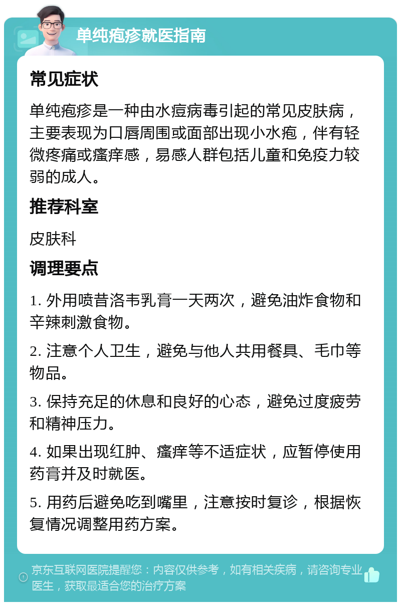 单纯疱疹就医指南 常见症状 单纯疱疹是一种由水痘病毒引起的常见皮肤病，主要表现为口唇周围或面部出现小水疱，伴有轻微疼痛或瘙痒感，易感人群包括儿童和免疫力较弱的成人。 推荐科室 皮肤科 调理要点 1. 外用喷昔洛韦乳膏一天两次，避免油炸食物和辛辣刺激食物。 2. 注意个人卫生，避免与他人共用餐具、毛巾等物品。 3. 保持充足的休息和良好的心态，避免过度疲劳和精神压力。 4. 如果出现红肿、瘙痒等不适症状，应暂停使用药膏并及时就医。 5. 用药后避免吃到嘴里，注意按时复诊，根据恢复情况调整用药方案。