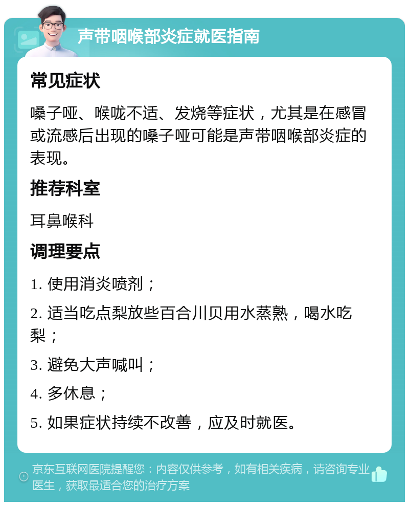 声带咽喉部炎症就医指南 常见症状 嗓子哑、喉咙不适、发烧等症状，尤其是在感冒或流感后出现的嗓子哑可能是声带咽喉部炎症的表现。 推荐科室 耳鼻喉科 调理要点 1. 使用消炎喷剂； 2. 适当吃点梨放些百合川贝用水蒸熟，喝水吃梨； 3. 避免大声喊叫； 4. 多休息； 5. 如果症状持续不改善，应及时就医。