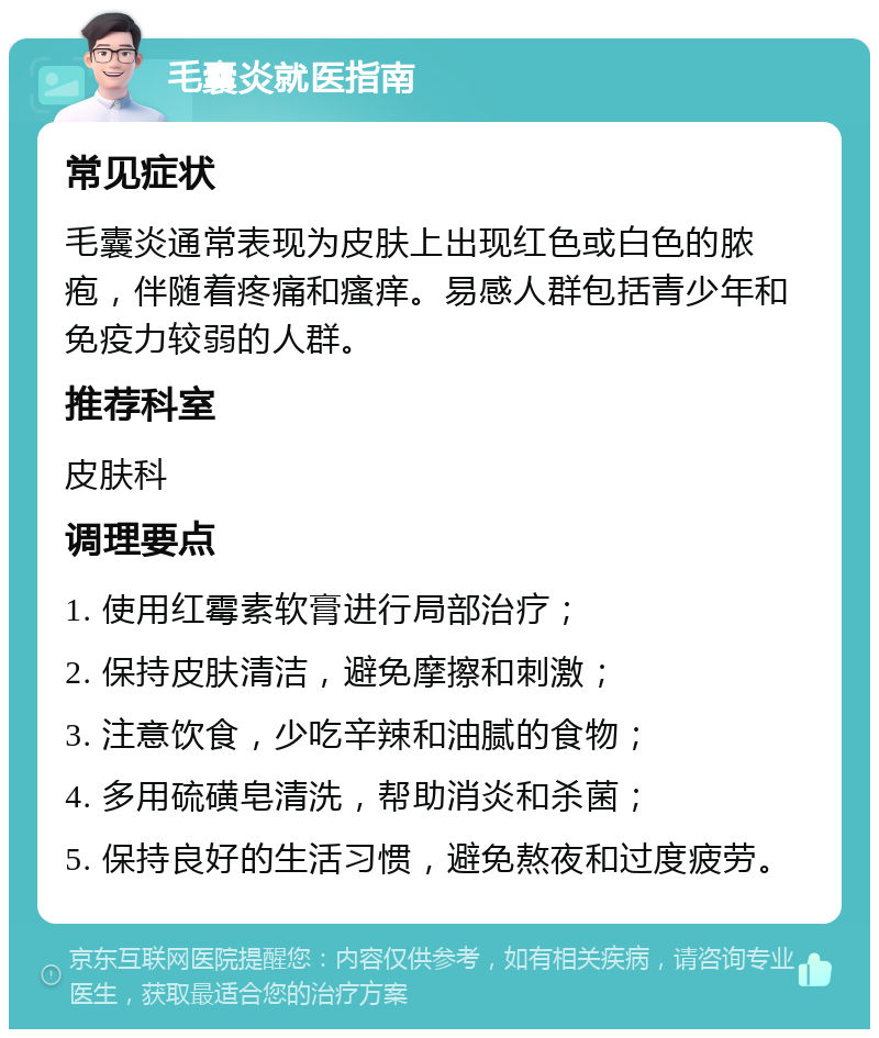 毛囊炎就医指南 常见症状 毛囊炎通常表现为皮肤上出现红色或白色的脓疱，伴随着疼痛和瘙痒。易感人群包括青少年和免疫力较弱的人群。 推荐科室 皮肤科 调理要点 1. 使用红霉素软膏进行局部治疗； 2. 保持皮肤清洁，避免摩擦和刺激； 3. 注意饮食，少吃辛辣和油腻的食物； 4. 多用硫磺皂清洗，帮助消炎和杀菌； 5. 保持良好的生活习惯，避免熬夜和过度疲劳。