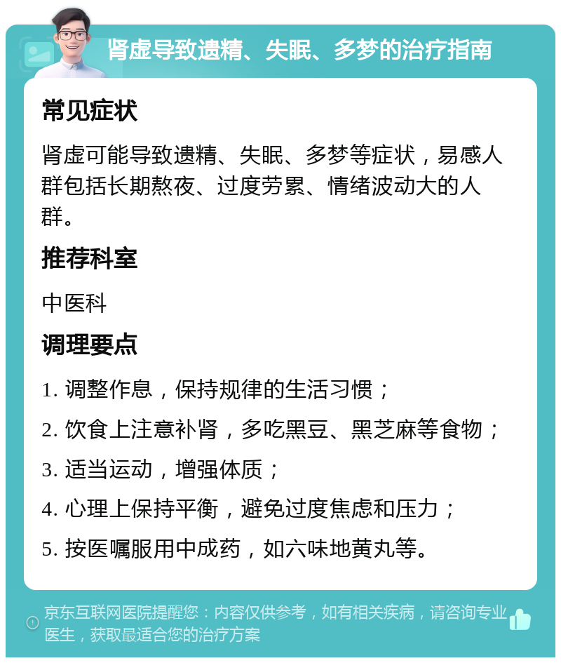 肾虚导致遗精、失眠、多梦的治疗指南 常见症状 肾虚可能导致遗精、失眠、多梦等症状，易感人群包括长期熬夜、过度劳累、情绪波动大的人群。 推荐科室 中医科 调理要点 1. 调整作息，保持规律的生活习惯； 2. 饮食上注意补肾，多吃黑豆、黑芝麻等食物； 3. 适当运动，增强体质； 4. 心理上保持平衡，避免过度焦虑和压力； 5. 按医嘱服用中成药，如六味地黄丸等。