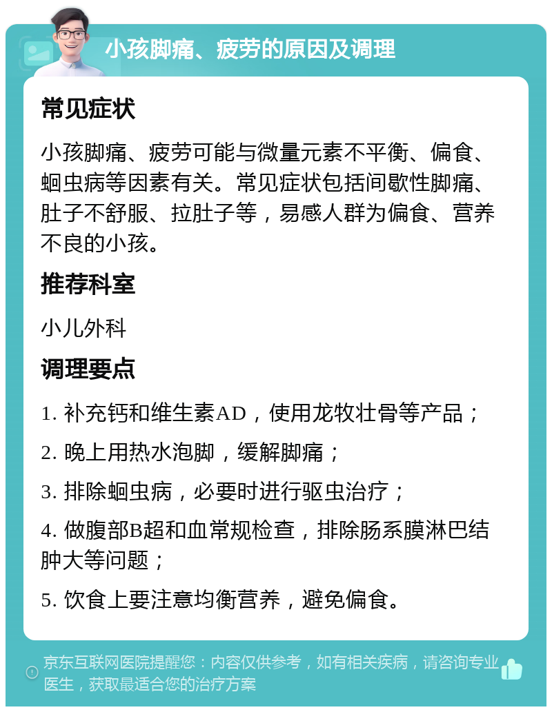 小孩脚痛、疲劳的原因及调理 常见症状 小孩脚痛、疲劳可能与微量元素不平衡、偏食、蛔虫病等因素有关。常见症状包括间歇性脚痛、肚子不舒服、拉肚子等，易感人群为偏食、营养不良的小孩。 推荐科室 小儿外科 调理要点 1. 补充钙和维生素AD，使用龙牧壮骨等产品； 2. 晚上用热水泡脚，缓解脚痛； 3. 排除蛔虫病，必要时进行驱虫治疗； 4. 做腹部B超和血常规检查，排除肠系膜淋巴结肿大等问题； 5. 饮食上要注意均衡营养，避免偏食。