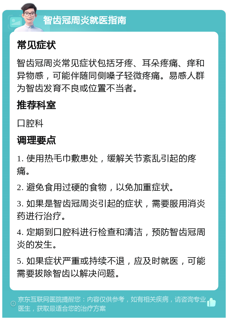 智齿冠周炎就医指南 常见症状 智齿冠周炎常见症状包括牙疼、耳朵疼痛、痒和异物感，可能伴随同侧嗓子轻微疼痛。易感人群为智齿发育不良或位置不当者。 推荐科室 口腔科 调理要点 1. 使用热毛巾敷患处，缓解关节紊乱引起的疼痛。 2. 避免食用过硬的食物，以免加重症状。 3. 如果是智齿冠周炎引起的症状，需要服用消炎药进行治疗。 4. 定期到口腔科进行检查和清洁，预防智齿冠周炎的发生。 5. 如果症状严重或持续不退，应及时就医，可能需要拔除智齿以解决问题。