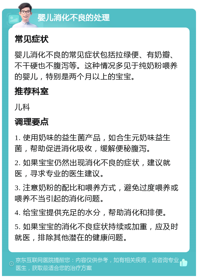 婴儿消化不良的处理 常见症状 婴儿消化不良的常见症状包括拉绿便、有奶瓣、不干硬也不腹泻等。这种情况多见于纯奶粉喂养的婴儿，特别是两个月以上的宝宝。 推荐科室 儿科 调理要点 1. 使用奶味的益生菌产品，如合生元奶味益生菌，帮助促进消化吸收，缓解便秘腹泻。 2. 如果宝宝仍然出现消化不良的症状，建议就医，寻求专业的医生建议。 3. 注意奶粉的配比和喂养方式，避免过度喂养或喂养不当引起的消化问题。 4. 给宝宝提供充足的水分，帮助消化和排便。 5. 如果宝宝的消化不良症状持续或加重，应及时就医，排除其他潜在的健康问题。