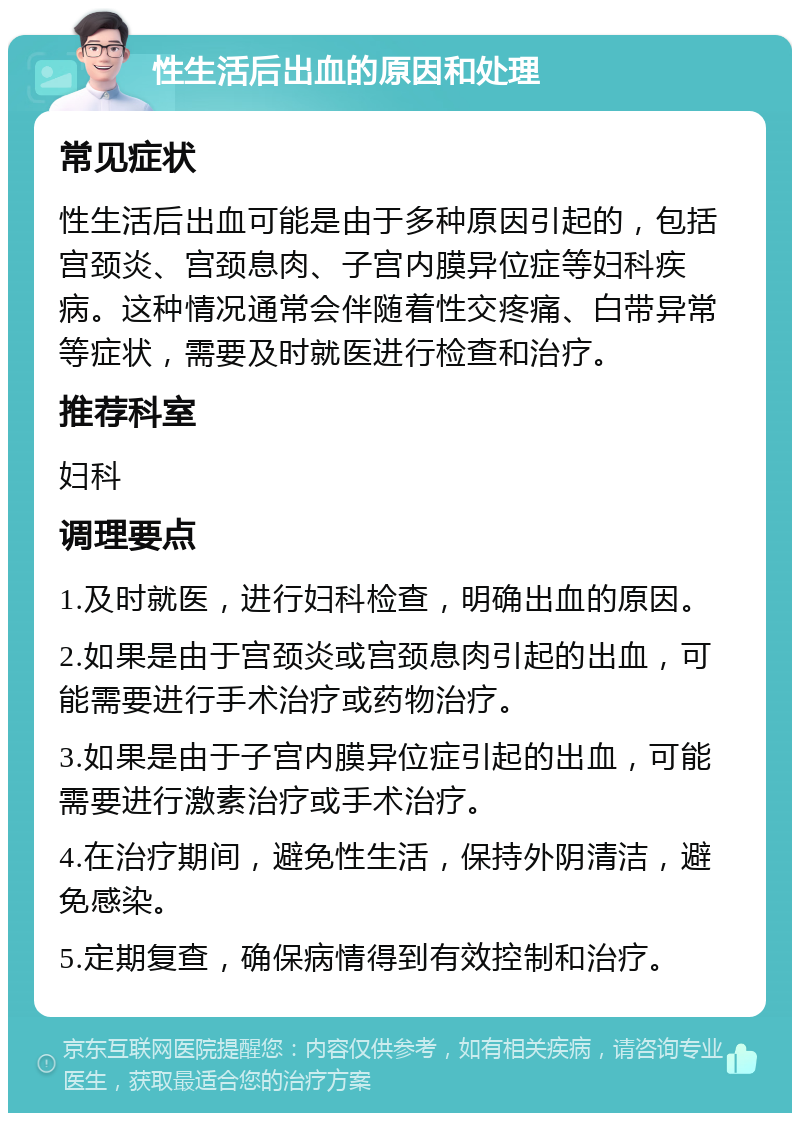 性生活后出血的原因和处理 常见症状 性生活后出血可能是由于多种原因引起的，包括宫颈炎、宫颈息肉、子宫内膜异位症等妇科疾病。这种情况通常会伴随着性交疼痛、白带异常等症状，需要及时就医进行检查和治疗。 推荐科室 妇科 调理要点 1.及时就医，进行妇科检查，明确出血的原因。 2.如果是由于宫颈炎或宫颈息肉引起的出血，可能需要进行手术治疗或药物治疗。 3.如果是由于子宫内膜异位症引起的出血，可能需要进行激素治疗或手术治疗。 4.在治疗期间，避免性生活，保持外阴清洁，避免感染。 5.定期复查，确保病情得到有效控制和治疗。