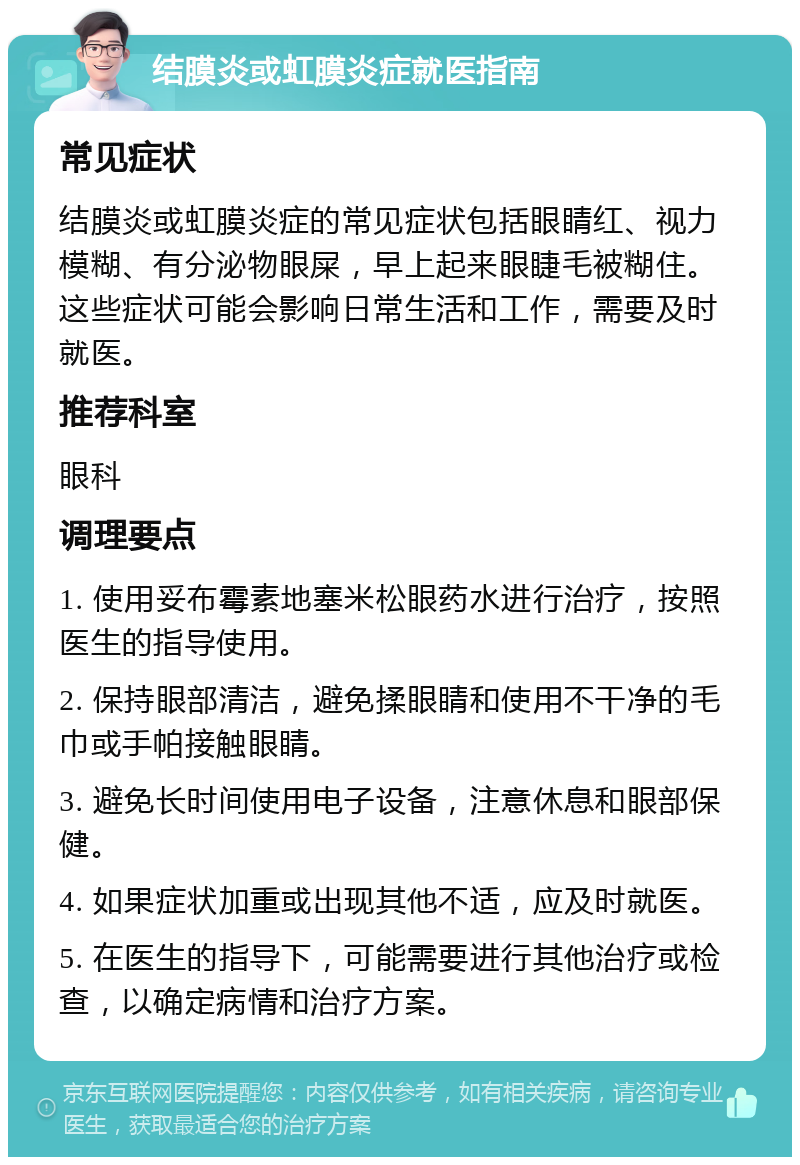 结膜炎或虹膜炎症就医指南 常见症状 结膜炎或虹膜炎症的常见症状包括眼睛红、视力模糊、有分泌物眼屎，早上起来眼睫毛被糊住。这些症状可能会影响日常生活和工作，需要及时就医。 推荐科室 眼科 调理要点 1. 使用妥布霉素地塞米松眼药水进行治疗，按照医生的指导使用。 2. 保持眼部清洁，避免揉眼睛和使用不干净的毛巾或手帕接触眼睛。 3. 避免长时间使用电子设备，注意休息和眼部保健。 4. 如果症状加重或出现其他不适，应及时就医。 5. 在医生的指导下，可能需要进行其他治疗或检查，以确定病情和治疗方案。