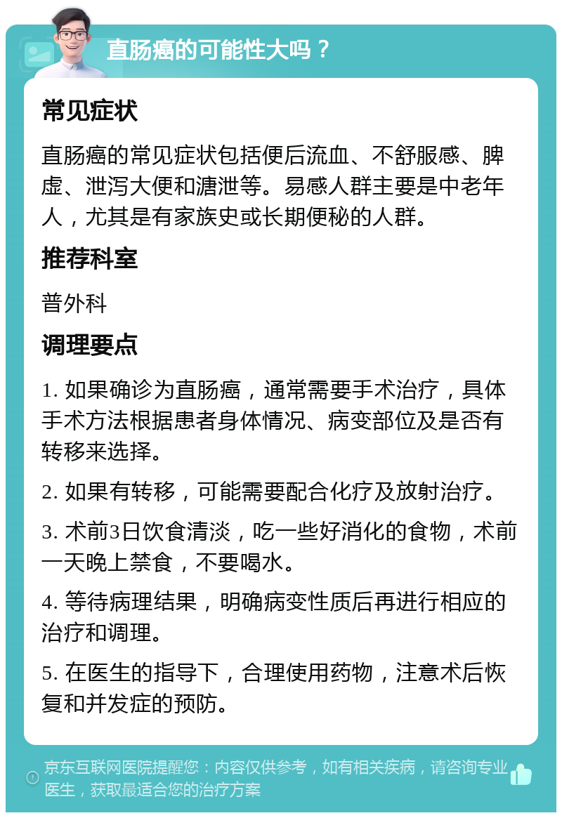 直肠癌的可能性大吗？ 常见症状 直肠癌的常见症状包括便后流血、不舒服感、脾虚、泄泻大便和溏泄等。易感人群主要是中老年人，尤其是有家族史或长期便秘的人群。 推荐科室 普外科 调理要点 1. 如果确诊为直肠癌，通常需要手术治疗，具体手术方法根据患者身体情况、病变部位及是否有转移来选择。 2. 如果有转移，可能需要配合化疗及放射治疗。 3. 术前3日饮食清淡，吃一些好消化的食物，术前一天晚上禁食，不要喝水。 4. 等待病理结果，明确病变性质后再进行相应的治疗和调理。 5. 在医生的指导下，合理使用药物，注意术后恢复和并发症的预防。