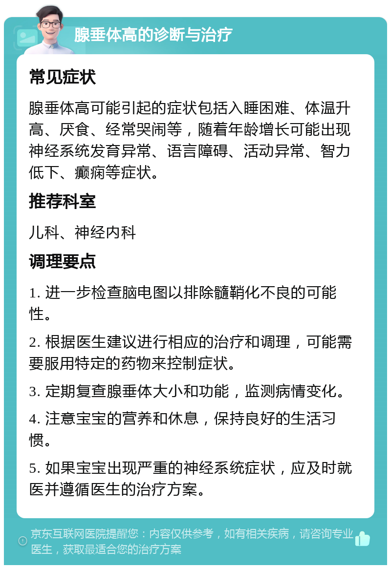 腺垂体高的诊断与治疗 常见症状 腺垂体高可能引起的症状包括入睡困难、体温升高、厌食、经常哭闹等，随着年龄增长可能出现神经系统发育异常、语言障碍、活动异常、智力低下、癫痫等症状。 推荐科室 儿科、神经内科 调理要点 1. 进一步检查脑电图以排除髓鞘化不良的可能性。 2. 根据医生建议进行相应的治疗和调理，可能需要服用特定的药物来控制症状。 3. 定期复查腺垂体大小和功能，监测病情变化。 4. 注意宝宝的营养和休息，保持良好的生活习惯。 5. 如果宝宝出现严重的神经系统症状，应及时就医并遵循医生的治疗方案。