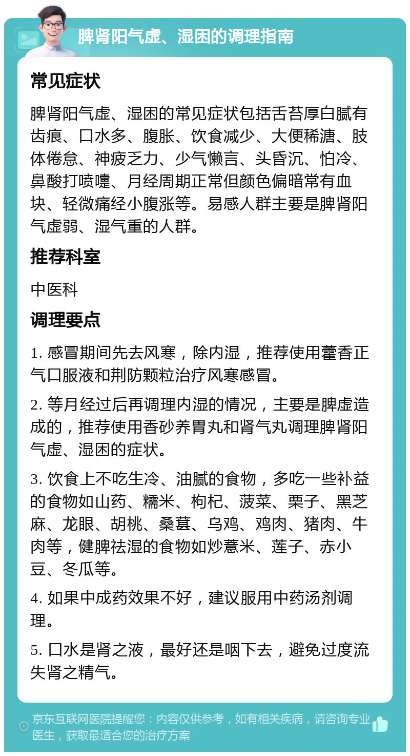 脾肾阳气虚、湿困的调理指南 常见症状 脾肾阳气虚、湿困的常见症状包括舌苔厚白腻有齿痕、口水多、腹胀、饮食减少、大便稀溏、肢体倦怠、神疲乏力、少气懒言、头昏沉、怕冷、鼻酸打喷嚏、月经周期正常但颜色偏暗常有血块、轻微痛经小腹涨等。易感人群主要是脾肾阳气虚弱、湿气重的人群。 推荐科室 中医科 调理要点 1. 感冒期间先去风寒，除内湿，推荐使用藿香正气口服液和荆防颗粒治疗风寒感冒。 2. 等月经过后再调理内湿的情况，主要是脾虚造成的，推荐使用香砂养胃丸和肾气丸调理脾肾阳气虚、湿困的症状。 3. 饮食上不吃生冷、油腻的食物，多吃一些补益的食物如山药、糯米、枸杞、菠菜、栗子、黑芝麻、龙眼、胡桃、桑葚、乌鸡、鸡肉、猪肉、牛肉等，健脾祛湿的食物如炒薏米、莲子、赤小豆、冬瓜等。 4. 如果中成药效果不好，建议服用中药汤剂调理。 5. 口水是肾之液，最好还是咽下去，避免过度流失肾之精气。