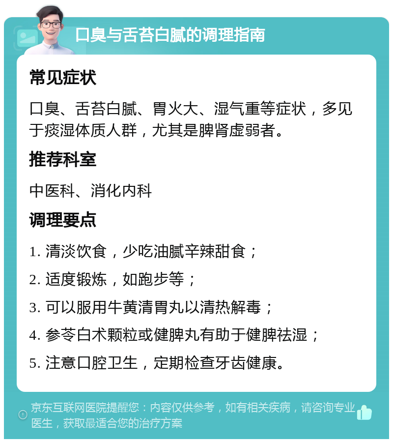 口臭与舌苔白腻的调理指南 常见症状 口臭、舌苔白腻、胃火大、湿气重等症状，多见于痰湿体质人群，尤其是脾肾虚弱者。 推荐科室 中医科、消化内科 调理要点 1. 清淡饮食，少吃油腻辛辣甜食； 2. 适度锻炼，如跑步等； 3. 可以服用牛黄清胃丸以清热解毒； 4. 参苓白术颗粒或健脾丸有助于健脾祛湿； 5. 注意口腔卫生，定期检查牙齿健康。