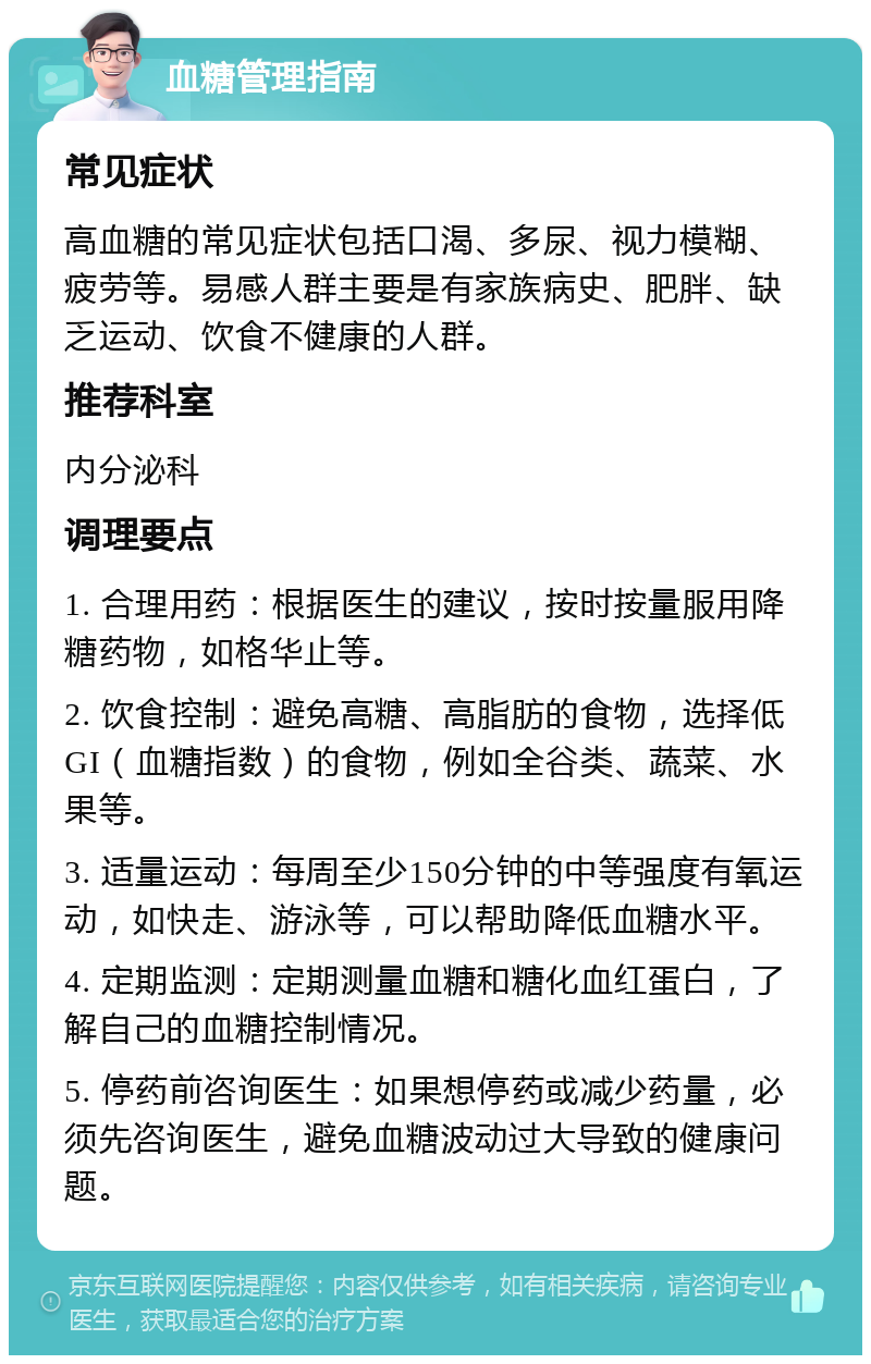 血糖管理指南 常见症状 高血糖的常见症状包括口渴、多尿、视力模糊、疲劳等。易感人群主要是有家族病史、肥胖、缺乏运动、饮食不健康的人群。 推荐科室 内分泌科 调理要点 1. 合理用药：根据医生的建议，按时按量服用降糖药物，如格华止等。 2. 饮食控制：避免高糖、高脂肪的食物，选择低GI（血糖指数）的食物，例如全谷类、蔬菜、水果等。 3. 适量运动：每周至少150分钟的中等强度有氧运动，如快走、游泳等，可以帮助降低血糖水平。 4. 定期监测：定期测量血糖和糖化血红蛋白，了解自己的血糖控制情况。 5. 停药前咨询医生：如果想停药或减少药量，必须先咨询医生，避免血糖波动过大导致的健康问题。