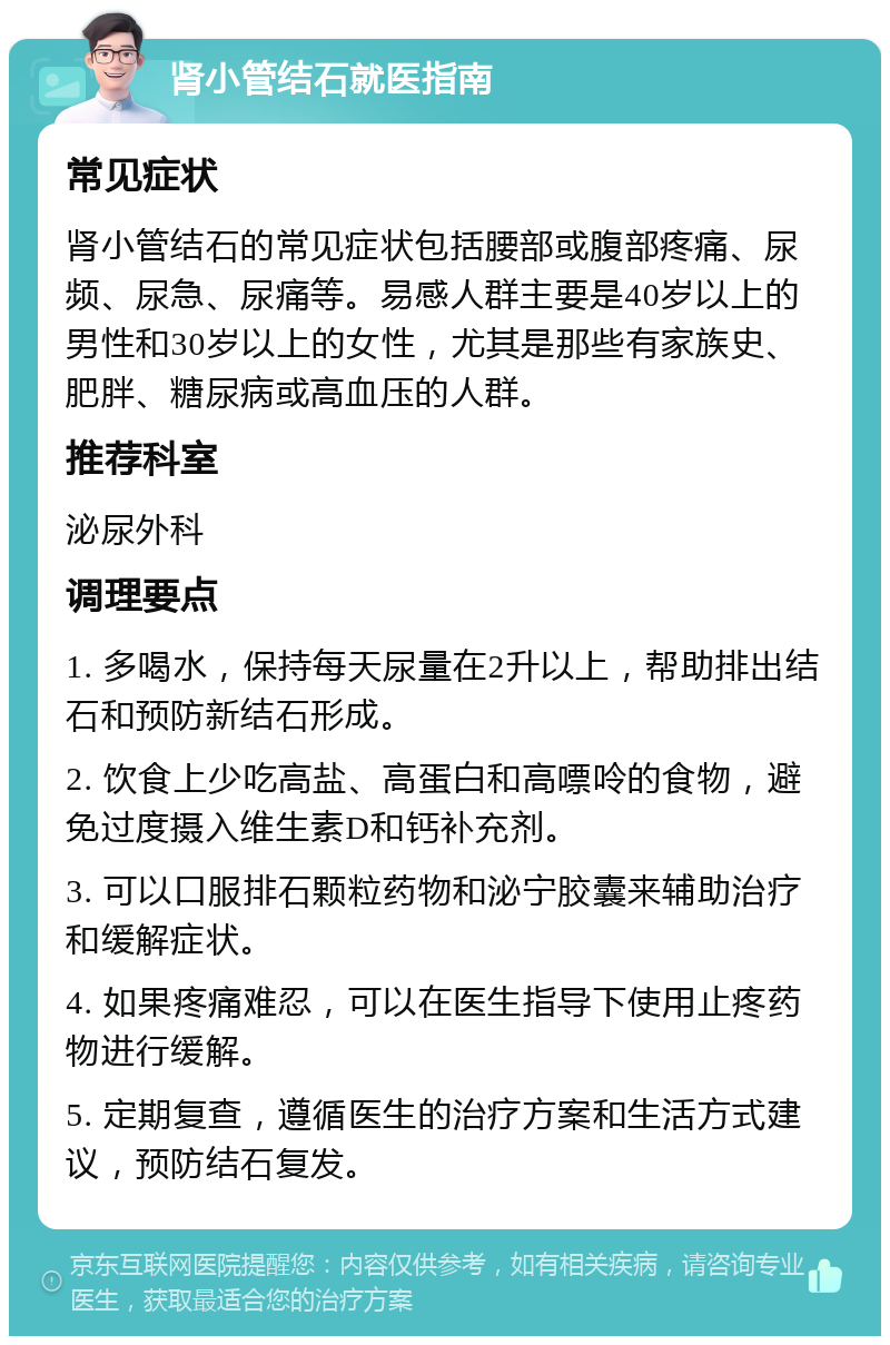 肾小管结石就医指南 常见症状 肾小管结石的常见症状包括腰部或腹部疼痛、尿频、尿急、尿痛等。易感人群主要是40岁以上的男性和30岁以上的女性，尤其是那些有家族史、肥胖、糖尿病或高血压的人群。 推荐科室 泌尿外科 调理要点 1. 多喝水，保持每天尿量在2升以上，帮助排出结石和预防新结石形成。 2. 饮食上少吃高盐、高蛋白和高嘌呤的食物，避免过度摄入维生素D和钙补充剂。 3. 可以口服排石颗粒药物和泌宁胶囊来辅助治疗和缓解症状。 4. 如果疼痛难忍，可以在医生指导下使用止疼药物进行缓解。 5. 定期复查，遵循医生的治疗方案和生活方式建议，预防结石复发。