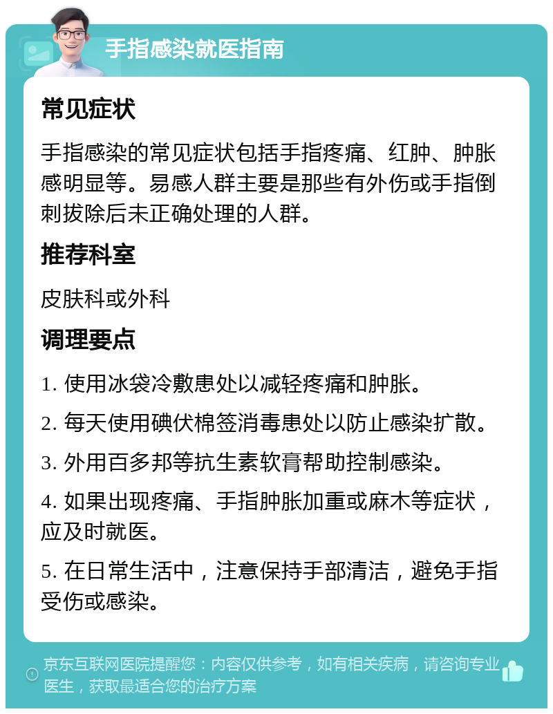 手指感染就医指南 常见症状 手指感染的常见症状包括手指疼痛、红肿、肿胀感明显等。易感人群主要是那些有外伤或手指倒刺拔除后未正确处理的人群。 推荐科室 皮肤科或外科 调理要点 1. 使用冰袋冷敷患处以减轻疼痛和肿胀。 2. 每天使用碘伏棉签消毒患处以防止感染扩散。 3. 外用百多邦等抗生素软膏帮助控制感染。 4. 如果出现疼痛、手指肿胀加重或麻木等症状，应及时就医。 5. 在日常生活中，注意保持手部清洁，避免手指受伤或感染。