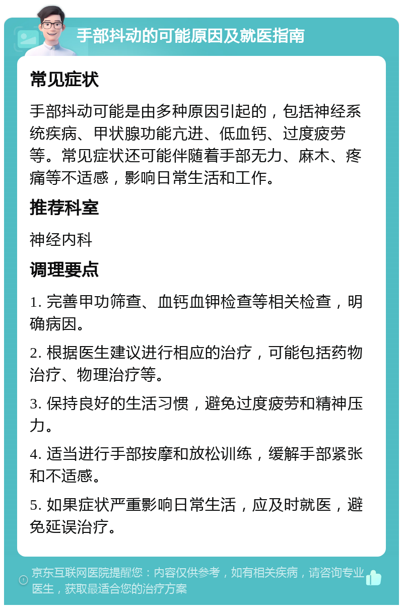 手部抖动的可能原因及就医指南 常见症状 手部抖动可能是由多种原因引起的，包括神经系统疾病、甲状腺功能亢进、低血钙、过度疲劳等。常见症状还可能伴随着手部无力、麻木、疼痛等不适感，影响日常生活和工作。 推荐科室 神经内科 调理要点 1. 完善甲功筛查、血钙血钾检查等相关检查，明确病因。 2. 根据医生建议进行相应的治疗，可能包括药物治疗、物理治疗等。 3. 保持良好的生活习惯，避免过度疲劳和精神压力。 4. 适当进行手部按摩和放松训练，缓解手部紧张和不适感。 5. 如果症状严重影响日常生活，应及时就医，避免延误治疗。