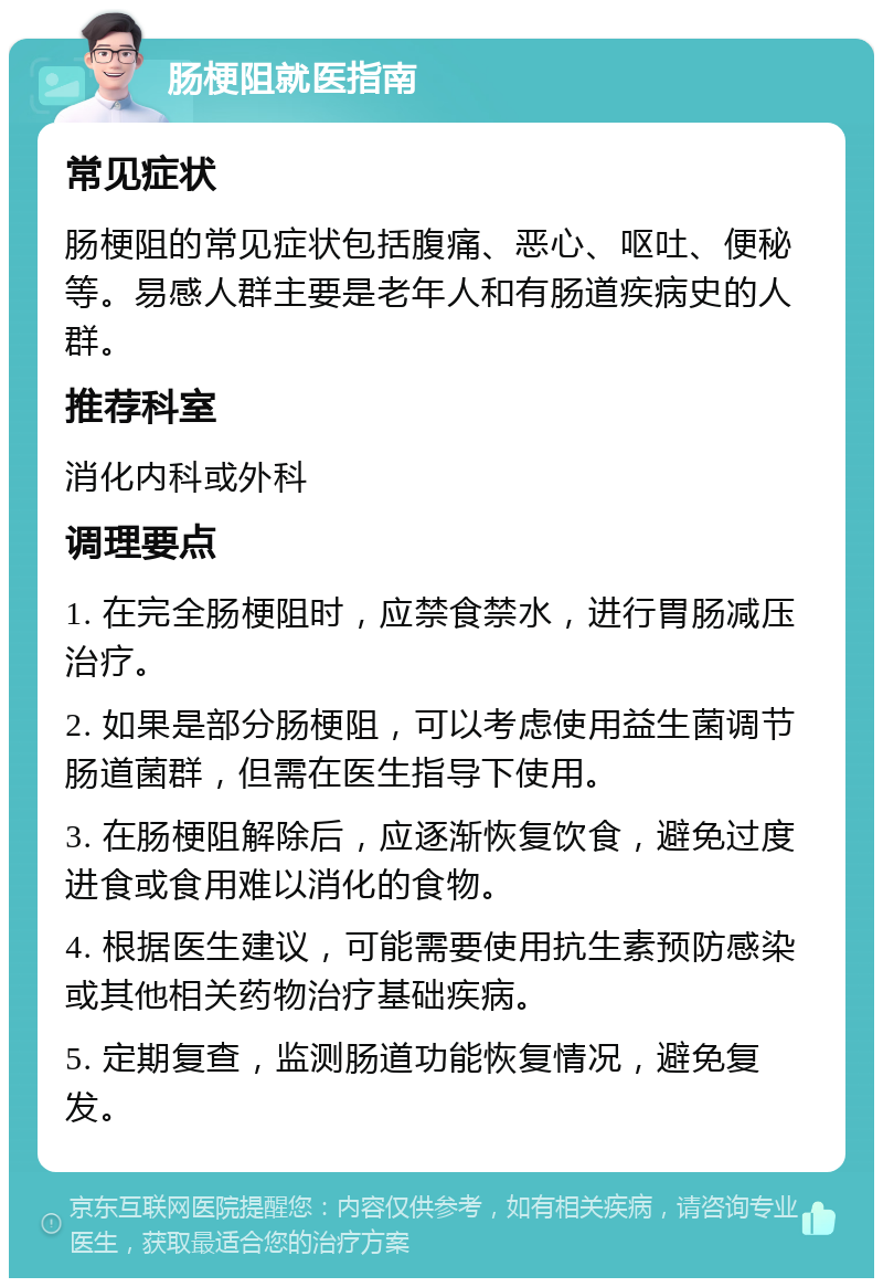 肠梗阻就医指南 常见症状 肠梗阻的常见症状包括腹痛、恶心、呕吐、便秘等。易感人群主要是老年人和有肠道疾病史的人群。 推荐科室 消化内科或外科 调理要点 1. 在完全肠梗阻时，应禁食禁水，进行胃肠减压治疗。 2. 如果是部分肠梗阻，可以考虑使用益生菌调节肠道菌群，但需在医生指导下使用。 3. 在肠梗阻解除后，应逐渐恢复饮食，避免过度进食或食用难以消化的食物。 4. 根据医生建议，可能需要使用抗生素预防感染或其他相关药物治疗基础疾病。 5. 定期复查，监测肠道功能恢复情况，避免复发。